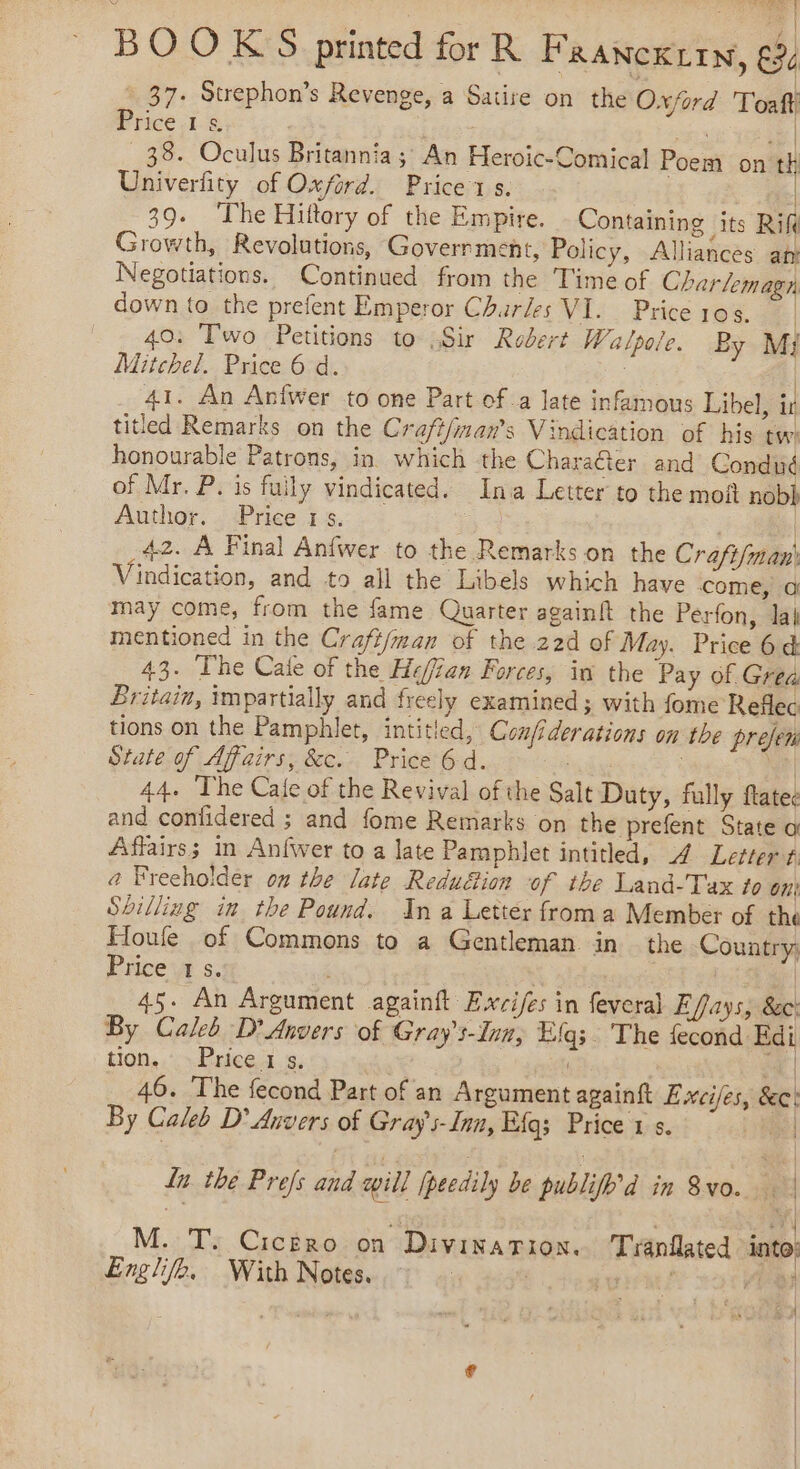 : ja BOOKS printed for R FR ANCKLIN, € 37. Strephon’s Revenge, a Satire on the Oxford Toaft Tice 1S : wks | _38. Oculus Britannia; An Heroic-Comical Poem on th Univerfity of Oxford. Price x s. ( | 39. The Hiftory of the Empire. Containing its Rift Growth, Revolutions, Goverrment, Policy, Alliances at Negotiations. Continued from the Time of Charlemagn down to the prefent Emperor Churles VI. Priceros. 40. Two Petitions to Sir Robert Walpo/e. By M} Mitchel. Price 6 d. | 41. An Anfwer to one Part of a late infamous Libel, ir titled Remarks on the Craft/man’s Vindication of his tw: honourable Patrons, in which the Charaéter and Condué of Mr. P. is fuily vindicated. Ina Letter to the moft nobh Author. Price 1s. 5 | 42. A Final Anfwer to the Remarks on the Crafi/man' Vindication, and to all the Libels which have come, a may come, from the fame Quarter againft the Perfon, lai mentioned in the Craft/man of the 22d of May. Price 64 43. The Cale of the He/jian Forces, in the Pay of Grea Britain, impartially and freely examined; with fome Reflec tions on the Pamphlet, intitled, Confiderations on the prejen State of Affairs, &amp;c. Price 6d. et | 44. The Cale of the Revival of the Salt Duty, fully flatec and contidered ; and fome Remarks on the prefent State a Affairs; in Anfwer to a late Pamphlet intitled, 4 Letter t. a Freeholder on the late Redu&amp;ion of the Land-Tax to on! Sbilliug in the Pound. In a Letter froma Member of the Houfe of Commons to a Gentleman in the Country; Price‘ s. | À 45. An Argument againft Excifes in feveral E/fays, 8c: By Caleb D’ Anvers of Gray’s-Inn, Elgs. The fecond Edi tion. Price 1 5. D | 46. The fecond Part of an Argument againft Excifes, See: By Caleb D’ Anvers of Gray s-Inn, Eig; Price 1 s. | In the Prefs and will fpeedily be publifh’d in 8vo. À M. T. Cicero on Divination. Tranflated into: Englife. With Notes. : rhe! d SA