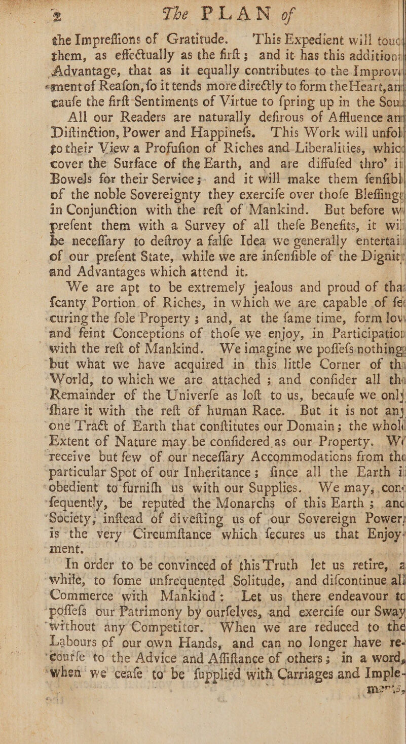. ey t | | | The PLAN of — the Impreffions of Gratitude. This Expedient will toud them, as effectually as the firft; and it has this additionil Advantage, that as it equally contributes to the Improw ment of Reafon, fo it tends more directly to form theHeart,ani caufe the firft Sentiments of Virtue to {pring up in the Sons All our Readers are naturally defirous of AfMuence ani Diftin&amp;ion, Power and Happinefs. ‘This Work will unfol) totheir View a Profufion of Riches and Liberalities, whicd cover the Surface of the Earth, and are diffufed thro’ ill Bowels for their Service ;- and it will make them fenfbl) of the noble Sovereignty they exercife over thofe Bleflingy in Conjunction with the reft of Mankind. But before w prefent them with a Survey of all thefe Benefits, it wili be neceffary to deftroy a falfe Idea we generally entertail of our prefent State, while we are infenfible of the Dignitt and Advantages which attend it. | We are apt to be extremely jealous and proud of tha fcanty Portion of Riches, in which we are capable of fe: -curing the fole Property ; and, at the fame time, form low and feint Conceptions of thofe we enjoy, in Participation with the reft of Mankind. We imagine we poflefs nothing: but what we have acquired in this little Corner of th “World, to which we are attached ; and confider all the “Remainder of the Univerfe as loft to us, becaufe we onl} ‘fhare it with the reft of human Race. Bat it is not any ‘one Tra&amp;t of Earth that conftitutes our Domain; the whol Extent of Nature may.be confidered as our Property. W/ receive but few of our neceflary Accommodations from the particular Spot of our Inheritance; fince all the Earth il obedient to furnifh us with our Supplies. We may, con: ‘fequently, be reputed the Monarchs of this Earth ; anc “Society, inftead of divefling us of our Sovereign Power is the very Circumftance which fecures us that Enjoy: ment. | | | In order to be convinced of this Truth let us retire, 4 “while, to fome unfrequented Solitude, . and difcontinue all Commerce with Mankind: Let us, there endeavour td ‘poflefs our Patrimony by ourfelves, and exercife our Sway ‘without any Competitor. When we are reduced to the : Labours of our own Hands, and can no longer have re. ‘eourfe to the Advice and Affiftance of others; in a word, “When we ceafe to be fupplied with Carriages and Imple- meri,