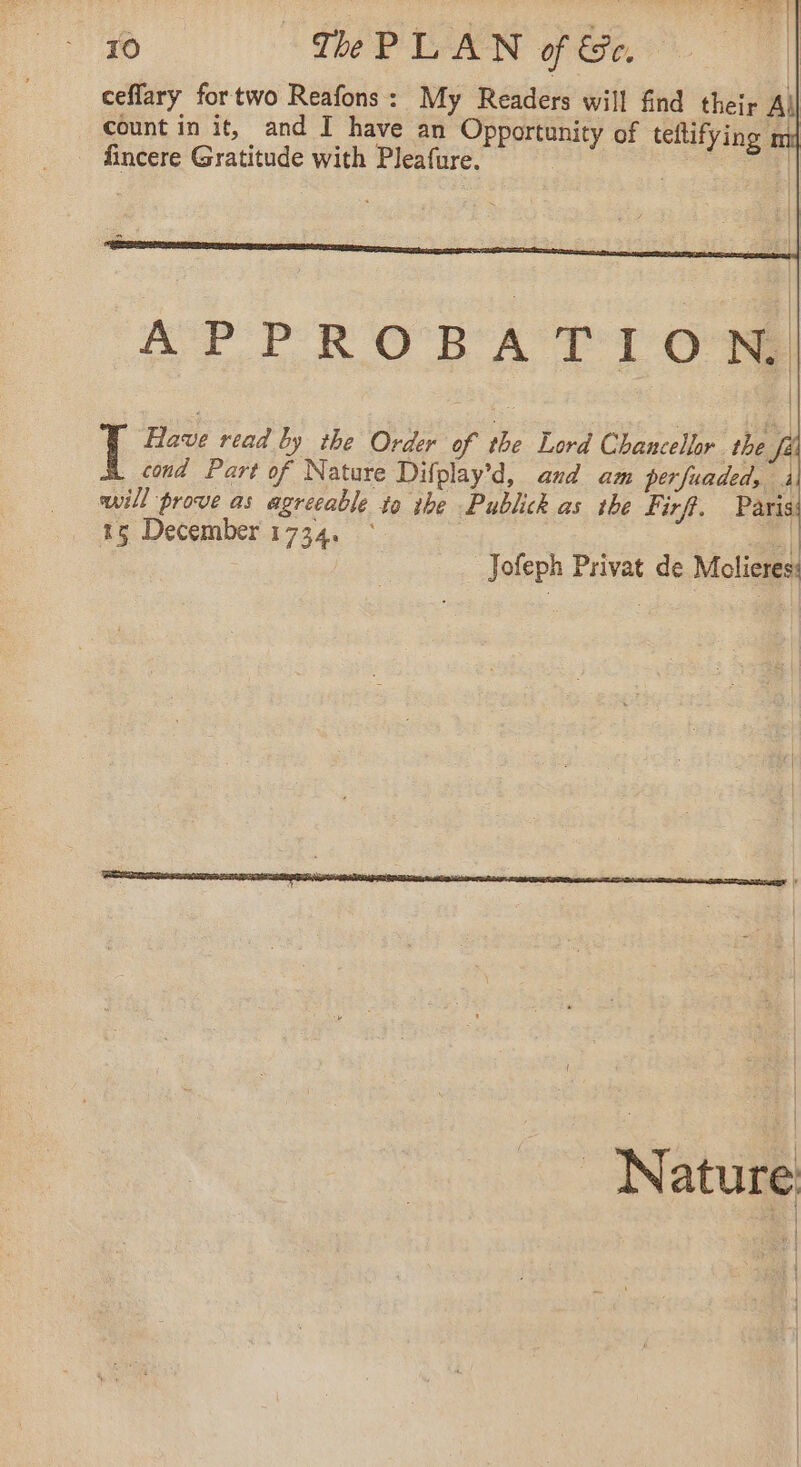 Ÿ + TOP. M br ; al 10 The PLAN of Se, | ceflary fortwo Reafons: My Readers will find their All count in it, and I have an Opportunity of teltifying fincere Gratitude with Pleafure. . as APPROBATION, Have read by the Order of the Lord Chancellor the f cond Part of Nature Difplay’d, and am perfuaded, à will prove as agreeable to ihe Publick as the Firf. Paris 15 December 1734. ° | Jofeph Privat de Molieres: _ Nature a |