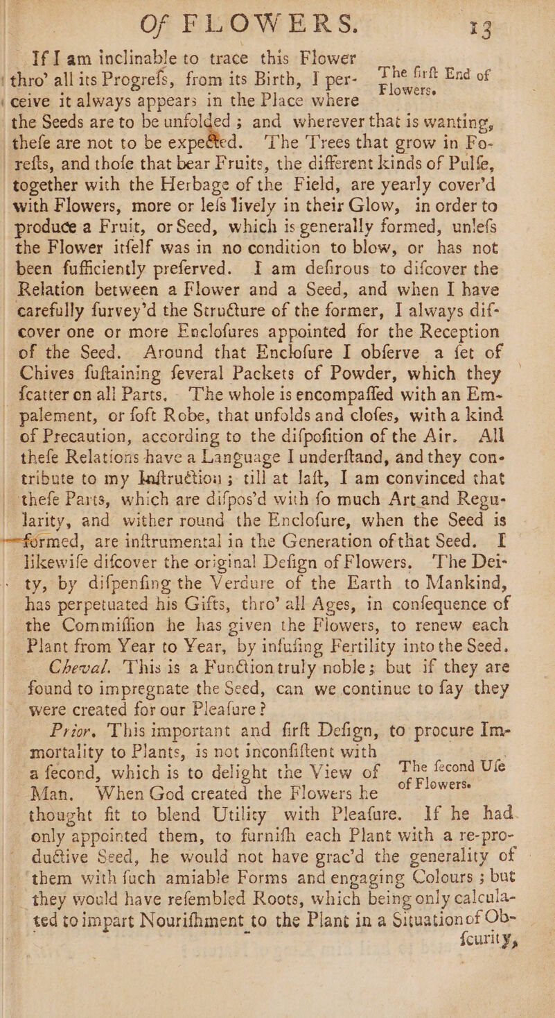 If Iam inclinable to trace this Flower ‘thro’ all its Progrefs, from its Birth, I per- gees End of ‘ceive it always appears in the Place where * ° the Seeds are to be unfolded ; and wherever that is wanting, thefe are not to be expeëted. ‘The Trees that grow in Fo- refts, and thofe that bear Fruits, the different kinds of Pulfe, together with the Herbage of the Field, are yearly cover’d with Flowers, more or leis lively in their Glow, in order to produce a Fruit, orSeed, which is generally formed, unlefs the Flower itfelf was in no condition to blow, or has not been fufficiently preferved. I am defirous to difcover the Relation between a Flower and a Seed, and when I have carefully furvey’d the Struéture of the former, I always dif: cover one or more Enclofures appointed for the Reception of the Seed. Around that Enclofure I obferve a fet of Chives fuftaining feveral Packets of Powder, which they fcatter on all Parts, The whole is encompafled with an Em- palement, or foft Robe, that unfolds and clofes, witha kind of Precaution, according to the difpofition of the Air. All thefe Relations have a Language I underftand, and they con- tribute to my Inftruction ; ull at laft, I am convinced that | thefe Parts, which are difpos’d with fo much Art.and Regu- larity, and wither round the Enclofure, when the Seed is formed, are inftrumental in the Generation ofthat Seed. I likewife difcover the original Defign of Flowers. ‘The Dei- - ty, by difpenfing the Verdure of the Earth to Mankind, has perpetuated his Gifts, thro’ all Ages, in confequence of the Commiflion he has given the Flowers, to renew each Plant from Year to Year, by infufing Fertility into the Seed. Cheval. This is a Funétiontruly noble; but if they are found to impregnate the Seed, can we continue to fay they were created for our Pleafure? Prior, This important and firft Defign, to procure Im- mortality to Plants, is not inconfiftent with | a fecond, which is to delight the View of rs fecond Ule Man. When God created the Flowers he °°° thought fit to blend Utility with Pleafure. If he had only appointed them, to furnifh each Plant with a re-pro- duétive Seed, he would not have grac’d the generality of them with fuch amiable Forms and engaging Colours ; but _ they would have refembled Roots, which being only calcula- ted toimpart Nourifhment to the Plant in a Situationof Ob- ‘ fcurity,