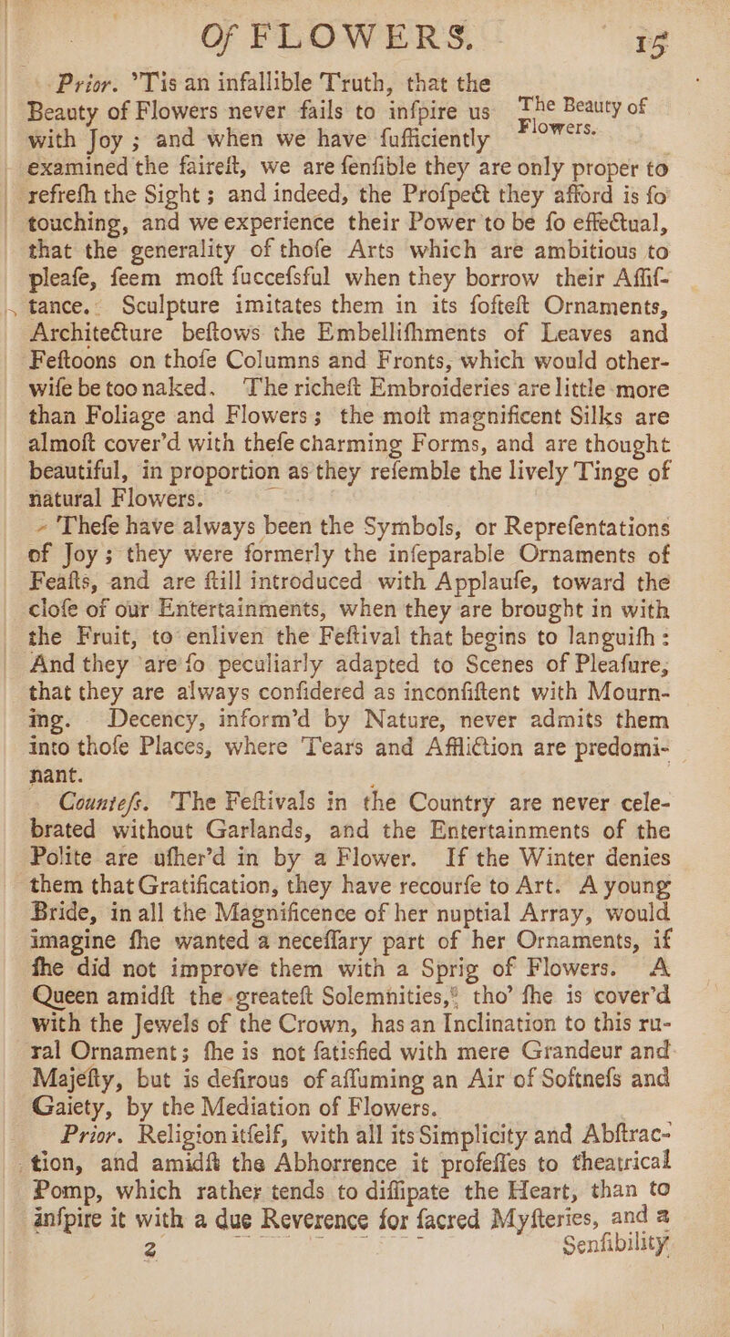 J Prior. Tis an infallible Truth, that the Beauty of Flowers never fails to infpire us Re Beauty of with Joy ; and when we have fufficiently “°%' | examined the faireit, we are fenfible they are only proper to refrefh the Sight ; and indeed, the Profpe&amp; they afford is fo touching, and we experience their Power to be fo effectual, that the generality of thofe Arts which are ambitious to pleafe, feem moft fuccefsful when they borrow their Aff- tance.. Sculpture imitates them in its fofteft Ornaments, Architecture beftows the Embellifhments of Leaves and Feftoons on thofe Columns and Fronts, which would other- wife betoonaked. The richeft Embroideries are little more than Foliage and Flowers; the moit magnificent Silks are almoft cover’d with thefe charming Forms, and are thought beautiful, in proportion as they refemble the lively Tinge of natural Flowers. 3 - Thefe have always been the Symbols, or Reprefentations of Joy; they were formerly the infeparable Ornaments of | Feañts, and are ftill introduced with Applaufe, toward the | clofe of our Entertainments, when they are brought in with _ the Fruit, to enliven the Feftival that begins to languifh : _ And they are fo peculiarly adapted to Scenes of Pleafure, that they are always confidered as inconfiftent with Mourn- ing. _ Decency, inform’d by Nature, never admits them into thofe Places, where Tears and Affliction are predomi- nant. … Countefs. The Feftivals in the Country are never cele- brated without Garlands, and the Entertainments of the Polite are ufher’d in by a Flower. If the Winter denies them that Gratification, they have recourfe to Art. A young Bride, in all the Magnificence of her nuptial Array, would imagine fhe wanted a neceflary part of her Ornaments, if fhe did not improve them with a Sprig of Flowers. A Queen amidft the -greateft Solemnities,” tho’ fhe is cover’d with the Jewels of the Crown, hasan Inclination to this ru- ral Ornament; fhe is not fatisfied with mere Grandeur and Majefty, but is defirous of affuming an Air of Softnefs and Gaiety, by the Mediation of Flowers. | _ Prior. Religionit{elf, with all its Simplicity and Abftrac- tion, and amidft the Abhorrence it profeffes to theatrical Pomp, which rather tends to diffipate the Heart, than to infpire it with a due Reverence for facred Myfteries, and a 2 ere. # ae Senfibility