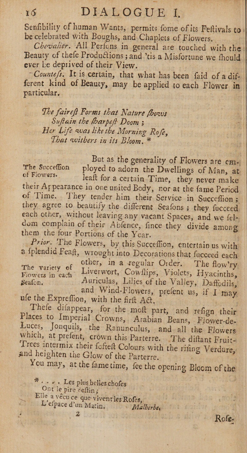 Senfibility of human Wants, permits fome of its Feftivals to | be celebrated with Boughs, and.Chaplets of Flowers, Pah Chevalier. All Perfons in general are touched with the || Beauty of thefe Productions ; and tis a Misfortune we fhould ever be deprived of their View. al ~Counte/s. It is certain, that what has been {aid of a dif: | ferent kind of Beauty, may be applied to each Flower in particular, | | | The ef Forms that Nature fhows . | Suftain the foarpef&gt; Doom : a Her Life was like the Morning Rofe, : | That withers in its Bloom. * But as the generality of Flowers are em The Succefion ployed to adorn the Dwellings of Man, at of Flowers. Jeaft for a certain Time, they never make their Appearance in one united Body, nor at the fame Period of Time. They tender him their Service in Succeffion si they agree to beautify the different Seafons ; they fucceed each other, without leaving any vacant Spaces, and we fel- dom complain of their Abfence, fince they divide among them the four Portions of the Year. : } | Prior. The Flowers, by this Succeffion, entertain us with. a fplendid Fea, wrought into Decorations that fucceed each other, in a regular Order. The flow’ry aS . Liverwort, Cowilips, Violets, Hyacinths, Seafon, “. Auriculas, Lilies of the Valley, Daffodils, _and Wind-Flowers, prefent us, if I may ufe the Expreffion, with the firf A. : : Thefe difappear, for the moft part, and refign their Places to Imperial Crowns, Arabian Beans, Flower-de- Luces, Jonquils, the Ranunculus, and-all the Flowers which, at prefent, crown this Parterre. The diftant Fruits ‘Trees intermix their fofteft Colours with the rifing Verdure, and heighten the Glow of the Parterre. ies : You may, at the fametime, {ee the opening Bloom of the *. . «+.» Les plus belles chofes Ont le pire deftin; one Elle a vécuce que vivenrles Rofes, L’efpace d’un Matin, &gt; Malberbe, ? 4 Tr Rofe;