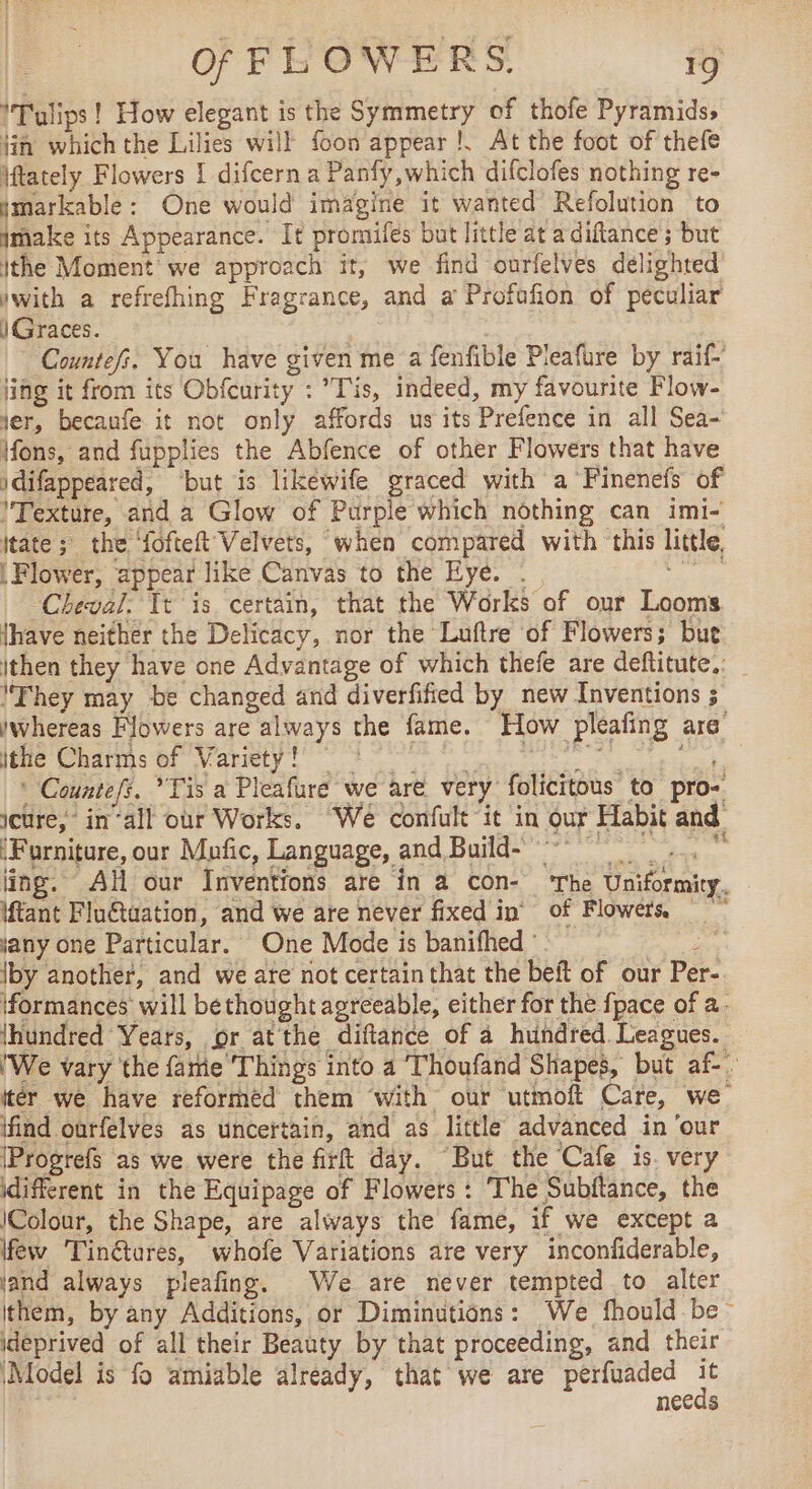 ITulips ! How elegant is the Symmetry of thofe Pyramids, jin which the Lilies will {con appear !. At the foot of thefe iftately Flowers 1 difcern a Panfy,which difclofes nothing re- ymarkable: One would imagine it wanted Refolution to imake its Appearance. It promifes but little at a diftance ; but ithe Moment we approach it, we find ourfelves delighted iwith a refrefhing Fragrance, and a Profofion of peculiar i Graces. | Countefi. You have given me a fenfible Pleafure by raif- ing it from its Obfcurity : Tis, indeed, my favourite Flow- yer, becaufe it not only affords us its Prefence in all Sea- ifons, and fupplies the Abfence of other Flowers that have idifappeared, ‘but is likéwife graced with a Finenefs of l'Texture, and a Glow of Purple which nothing can imi- {tate ; the ‘fofteft’Velvets, when compared with this little Flower, appear like Canvas to the Eye. . , Cheval. It is certain, that the Works of our Looms. {have neither the Delicacy, nor the Luftre of Flowers; bue ithen they have one Advantage of which thefe are deftitute.: _ They may be changed and diverfified by new Inventions 5 whereas Flowers are always the fame. How pleafing are He Cris hf Variety 8 ind * Countefs. *Tis a Pleafure we are very folicitous to pro- jcure, in‘all our Works. We confult it in our Habit and (Furniture, our Mufic, Language, and Build- À Fr D + te ling. Al our Inventions are in a con- ‘The Uniformity. tant Fluétuation, and we are never fixed in of Flowers jany one Particular. One Mode is banifhed ‘. ; \by another, and we are not certain that the beft of our Per- \formances will bethought agreeable, either for the {pace of a. (hundred Years, or at the diftance of à hundred. Leagues. 'We vary the fame Things into a Thoufand Shapes, but af-. iter we have reforméd them with our utmoft Care, we find ourfelves as uncertain, and as little advanced in ‘our [Progrefs as we were the firt day. But the Cafe is. very différent in the Equipage of Flowers : The Subftance, the (Colour, the Shape, are always the fame, if we except a few Tinétures, whofe Variations are very inconfiderable, land always pleafing. We are never tempted to alter ithem, by any Additions, or Diminutions: We fhould - be ideprived of all their Beauty by that proceeding, and their ‘Model is fo amiable already, that we are perfuaded à | necds