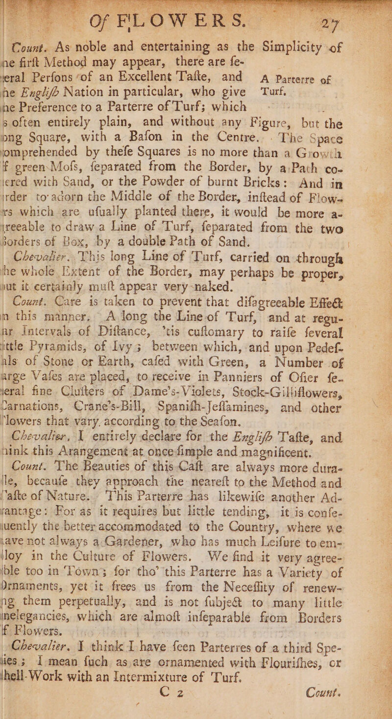 | Count. As noble and entertaining as the Simplicity of ne firft Method may appear, there are fe- Ÿ veral Perfons “of an Excellent Tafte, and A Parterre of he Englj&gt; Nation in particular, who give Turf, he Preference to a Parterre of Turf; which : s often entirely plain, and without any Figure, but the ong Square, with a Bafon in the Centre... The Space jomprehended by thefe Squares is no more than a Growih F green Mofs, feparated from the Border, by a:Path co- jered with Sand, or the Powder of burnt Bricks: And in irder to'adorn the Middle of the Border, inftead of Flow- xs which are ufually planted there, it would be more a- jreeable to draw a Line of Turf, feparated from the two Borders of Box, by a double Path of Sand. | Chevalier. This long Line of Turf, carried on through he whole Extent of the Border, may perhaps be proper, put it-certainly mult appear very-naked. | Count. Care is taken to prevent that difagreeable Effect pr Intervals of Diftance, *tis cuflomary to raife feveral nls of Stone or Earth, cafed with Green, a Number of arge Vaies are placed, to receive in Panniers of Ofier fe. veral fine Ciuïters of Dame’s-Violets, Stock-Gilliflowers, carnations, Crane’s-Bill, Spanifh-Jeflamines, and other ‘lowers that vary. according to the Seafon. Chevalier, 1 entirely declare for the Exglifh T'afte, and hink this Arangement at oncefimple and magnificent. Count. The Beauties of this-Caft are always more dura- lle, becaufe they approach the neareft to the Method and “afte of Nature. This Parterre has likewife another Ad- jantage: For as it requires but little tending, it is confe- juently the better accommodated to the Country, where ne save not always a: Gardener, who has much Leifure toem- ble too in ‘Fown3 for tho’ this Parterre has a Variety of Drnaments, yet it frees us from the Neceflity of renew- ng them perpetually, and is not fubje&amp; to many little melegancies, which are almoft infeparable from Borders If Flowers. iu [aves te : Chevalier, 1 think I have feen Parterres of a third Spe- lies; I-mean fuch as,are ornamented with Flourifhes, or Ihell-Work with an Intermixture of Turf. PRE St Count. a