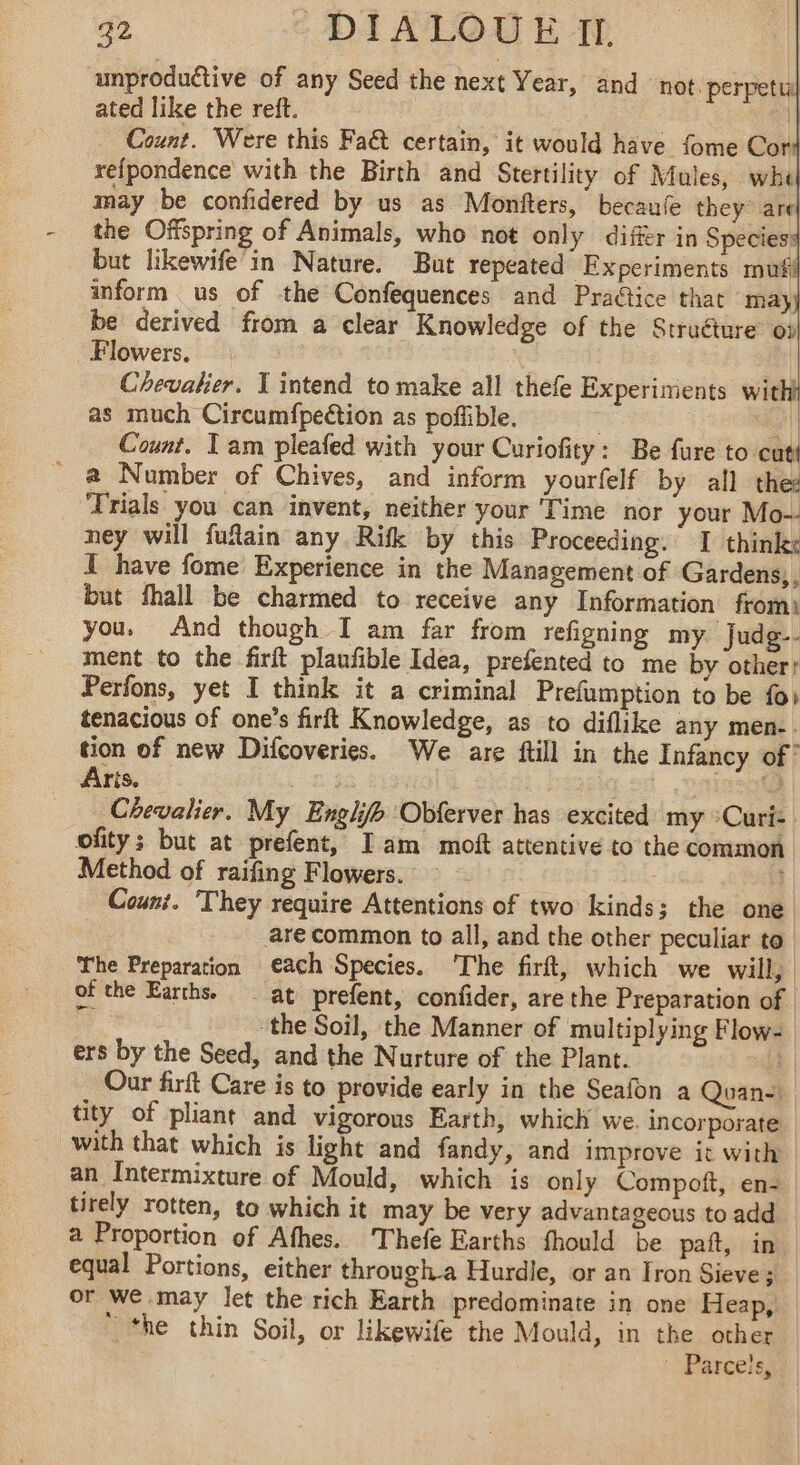 unproduétive of any Seed the next Year, and not. perpetul ated like the reft. | | … Count. Were this Fa@ certain, it would have fome Cor refpondence with the Birth and Stertility of Mules, whl may be confidered by us as Monfters, becaufe they ard the Offspring of Animals, who not only differ in Species but likewife’in Nature. But repeated Experiments mufi inform us of the Confequences and Practice that may be derived from a clear Knowledge of the Struéture op Flowers. : Chevalier. T intend to make all thefe Experiments with as much Circumfpection as poffible. ti Count. Tam pleafed with your Curiofity: Be fure to cut _ @ Number of Chives, and inform yourfelf by all the Trials you can invent, neither your Time nor your Mo- ney will fufain any Rifk by this Proceeding. I think: I have fome Experience in the Management of Gardens,, but fhall be charmed to receive any Information from) you. And though I am far from refigning my Judg-- ment to the firit plaufible Idea, prefented to me by other: Perfons, yet I think it a criminal Prefumption to be {oi tenacious of one’s firft Knowledge, as to diflike any men-. tion of new Difcoveries. We are ftill in the Infancy of’ Aris. aac Cale Chevalier. My Englifb Obferver has excited my °Curi- ofity; but at prefent, Iam moft attentive to the common Method of raifing Flowers. “as Count. They require Attentions of two kinds; the one are common to all, and the other peculiar to The Preparation each Species. The firft, which we will, of the Earths. at prefent, confider, are the Preparation of | ‘the Soil, the Manner of ‘multiplying Flow- ers by the Seed, and the Nurture of the Plant. ‘1 Our firft Care is to provide early in the Seafon a Quan- tity of pliant and vigorous Earth, which we. incorporate. with that which is light and fandy, and improve it with an Intermixture of Mould, which is only Compoft, en-_ tirely rotten, to which it may be very advantageous to add a Proportion of Afhes. Thefe Earths fhould be paft, in equal Portions, either through.a Hurdle, or an Iron Sieve ; or we may let the rich Earth predominate in one Heap, | ‘he thin Soil, or likewife the Mould, in the other ‘ Parcels,