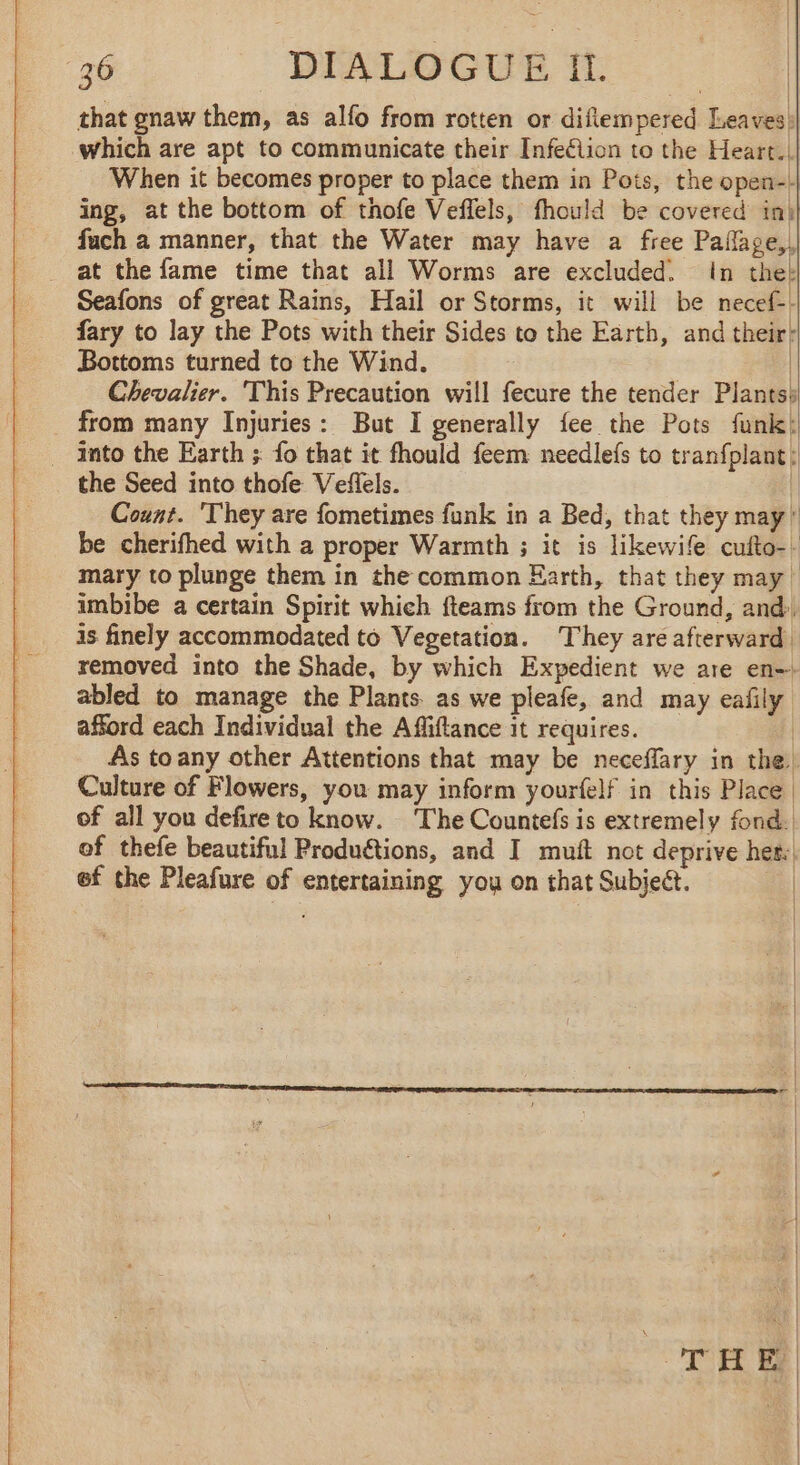 that gnaw them, as allo from rotten or diflempered Leaves! which are apt to communicate their Infeclion to the Heart. When it becomes proper to place them in Pots, the open--| ing, at the bottom of thofe Veffels, fhould be covered in) fach a manner, that the Water may have a free Paflage,, at the fame time that all Worms are excluded. In thek Seafons of great Rains, Hail or Storms, it will be necef-- fary to lay the Pots with their Sides to the Earth, and their! Bottoms turned to the Wind. | Chevalier. This Precaution will fecure the tender Plants: from many Injuries: But I generally fee the Pots funk! _ Into the Earth ; fo that it fhould feem needlefs to tranfplant: the Seed into thofe Veffels. | Count. They are fometimes funk in a Bed, that they may! be cherifhed with a proper Warmth ; it is likewife cufto-. mary to plunge them in the common Earth, that they may! imbibe a certain Spirit which fteams from the Ground, and) is finely accommodated to Vegetation. They are afterward removed into the Shade, by which Expedient we are en-. abled to manage the Plants. as we pleafe, and may eafily afford each Individual the Affiftance it requires. As to any other Attentions that may be neceffary in the! Culture of Flowers, you may inform yourfelf in this Place of all you defireto know. The Countefs is extremely fond. of thefe beautiful Productions, and I muft not deprive her: ef the Pleafure of entertaining you on that Subject. | TH