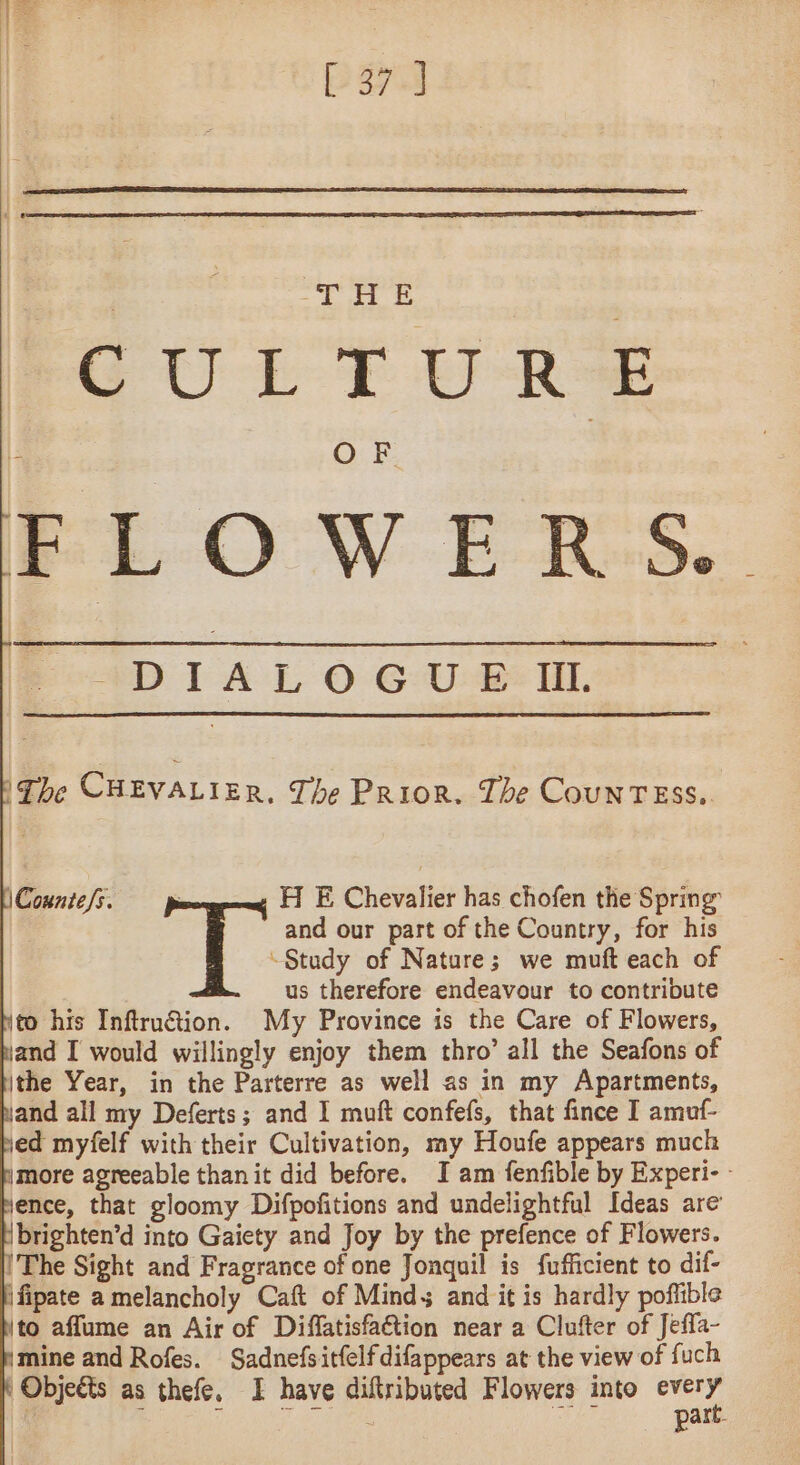 aru GULTURS FLOWERS. D I À L O GUE ill. ‘The CHEVALIER. The Prior. The COUNTESS. “Study of Nature; we muft each of us therefore endeavour to contribute to his Inftruétion. My Province is the Care of Flowers, jand I would willingly enjoy them thro’ all the Seafons of ithe Year, in the Parterre as well as in my Apartments, and all my Deferts; and I muft confefs, that fince I amuf- ed myfelf with their Cultivation, my Houfe appears much more agreeable than it did before. I am fenfible by Experi- - ence, that gloomy Difpofitions and undelightful Ideas are Ibrighten’d into Gaiety and Joy by the prefence of Flowers. The Sight and Fragrance of one Jonquil is fufficient to dif- \fipate a melancholy Caft of Minds and it is hardly pofiible to aflume an Air of Diffatisfa€tion near a Clufter of Jeffa- mine and Rofes. Sadnefsitfelfdifappears at the view of fuch Objects as thefe. I have diftributed Flowers into 7 E | Die LMD i! n part. 1Countefs. HE Chevalier has chofen the Spring | and our part of the Country, for his