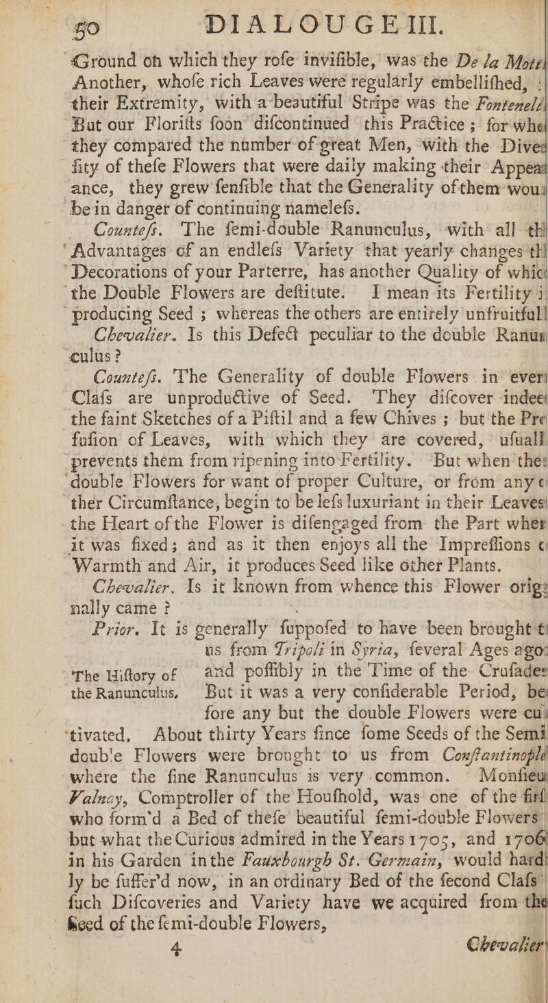 40 DIA LVOUG EI. | ‘Ground oh which they rofe invifible, was the De Ja Motz| Another, whofe rich Leaves were regularly embellithed, !| their Extremity, with a besutiful Stripe was the Fontenell Bat our Floritts foon difcontinued this Practice ; for whe ‘they compared the number-of great Men, with the Dived fity of thefe Flowers that were daily making their Appe ance, they grew fenfible that the Generality ofthem wou bein danger of continuing namelefs. Countefs. The femi-double Ranunculus, with all a ‘Advantages of an endlefs Variety that yearly changes th ‘Decorations of your Parterre, has another Quality of whic the Double Flowers are deftitute. I mean its Fertility i) “producing Seed ; whereas the others are entirely unfruitfull Chevalier. Is this Defe&amp;t peculiar to the double Ranuw culus ? Countefs. The Generality of double Flowers in ever! Clafs are unproductive of Seed. They difcover indeë! the faint Sketches of a Piftil and a few Chives ; but the Pre fufion of Leaves, with which they are covered, ufuall ‘prevents them from ripening into Fertility. “But when the: ‘double Flowers for want of proper Culture, or from any ther Circumftance, begin to be lefs luxuriant in their Leaves the Heart of the Flower is difengaged from the Part wher it was fixed; and as it then si all the Impreffions « Warmth and Air, it produces Seed like other Plants. Chevalier. Is it known from whence this Flower orig: mally came ? Prior. It is generally fippored to have been brought ti us from Tripoli in Syria, feveral Ages ago: The Hiftory of and poflibly in the Time of the Crufades the Ranunculus, But it was a very confiderable Period, be fore any but the double Flowers were cu! ‘tivated, About thirty Years fince fome Seeds of the Semi doub'e Flowers were brought to us from Cox/fantinopld where the fine Ranunculus is very common. Monfieuw Valucy, Comptroller of the Houfhold, was one of the fini) who form'd a Bed of thefe beautiful femi-double Flowers! but what the Curious admired in the Years 1705, and 1706 in his Garden inthe Fawxbourgh St. Germain, would hard) ly be fuffer d now, in an ordinary Bed of the fecond Clafs” fuch Difcoveries and Variety have we acquired from the - feed of the femi-double Flowers, 4 Les | 4 | wt aes yt