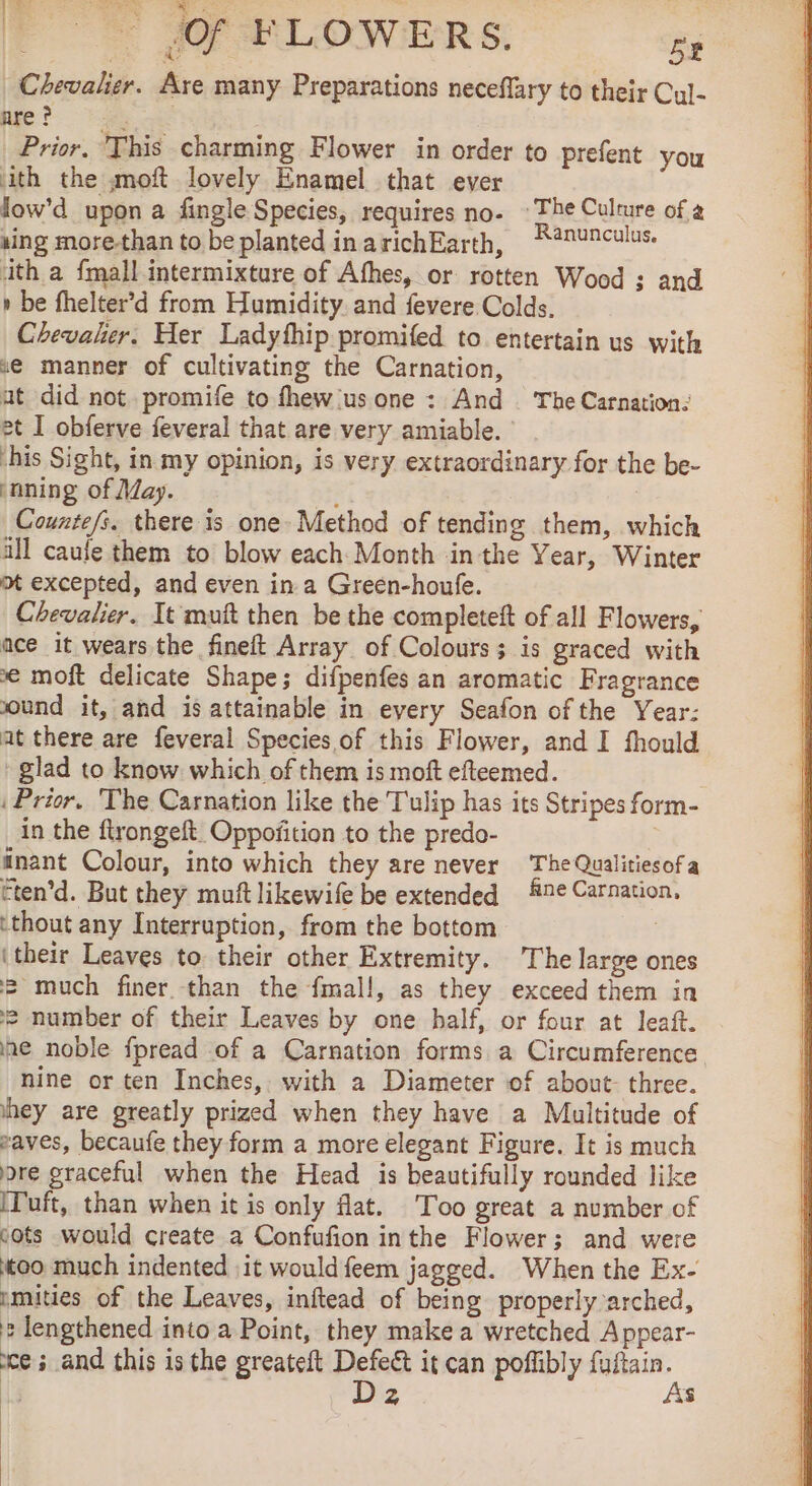 FE + SOF BLOWERS. S Chevalier. Are many Preparations neceflary to their Cul- nre ? : Prior. This charming Flower in order to prefent you ith the moft lovely Enamel that ever low'd upon a fingle Species, requires no- ©The Culture of a aing more-than to be plantedinarichEarth, R@nunculus. ith a {mall intermixture of Afhes, or rotten Wood ; and » be fhelter’d from Humidity. and fevere Colds, Chevalier. Her Ladyfhip promifed to entertain us with xe manner of cultivating the Carnation, at did not promife to fhew'usone : And The Carnation: et I obferve feveral that are very amiable. his Sight, in my opinion, is very extraordinary for the be- ‘nning of May. oe Counte/s. there is one. Method of tending them, which all caufe them to blow each Month inthe Year, Winter om excepted, and even in a Green-houfe. Chevalier. It muft then be the completeft of all Flowers, ace it wears the fineft Array of Colours; is graced with € moft delicate Shape; difpenfes an aromatic Fragrance sound it, and is attainable in every Seafon of the Year: at there are feveral Species. of this Flower, and I fhould : glad to know which of them is moft efteemed. . i Prior. The Carnation like the Tulip has its Stripes form- in the ftrongeft Oppofition to the predo- | inant Colour, into which they are never The Qualitiesofa Ften’d. But they muft likewife be extended ne Carnation, ‘thout any Interruption, from the bottom | (their Leaves to their other Extremity. The large ones 2 much finer. than the fmall, as they exceed them in “2 number of their Leaves by one half, or four at leaft. he noble fpread of a Carnation forms a Circumference. nine or ten Inches, with a Diameter of about: three. hey are greatly prized when they have a Multitude of waves, becaufe they form a more elegant Figure. It is much ore graceful when the Head is beautifully rounded like ITuft, than when it is only flat. Too great a number of cots would create a Confufion inthe Flower; and were too much indented :it would feem jagged. When the Ex- imities of the Leaves, inftead of being properly arched, 2 lengthened into a Point, they make a wretched Appear- ce ; and this is the greateft Es it can poffibly ne, 2 4 | | |