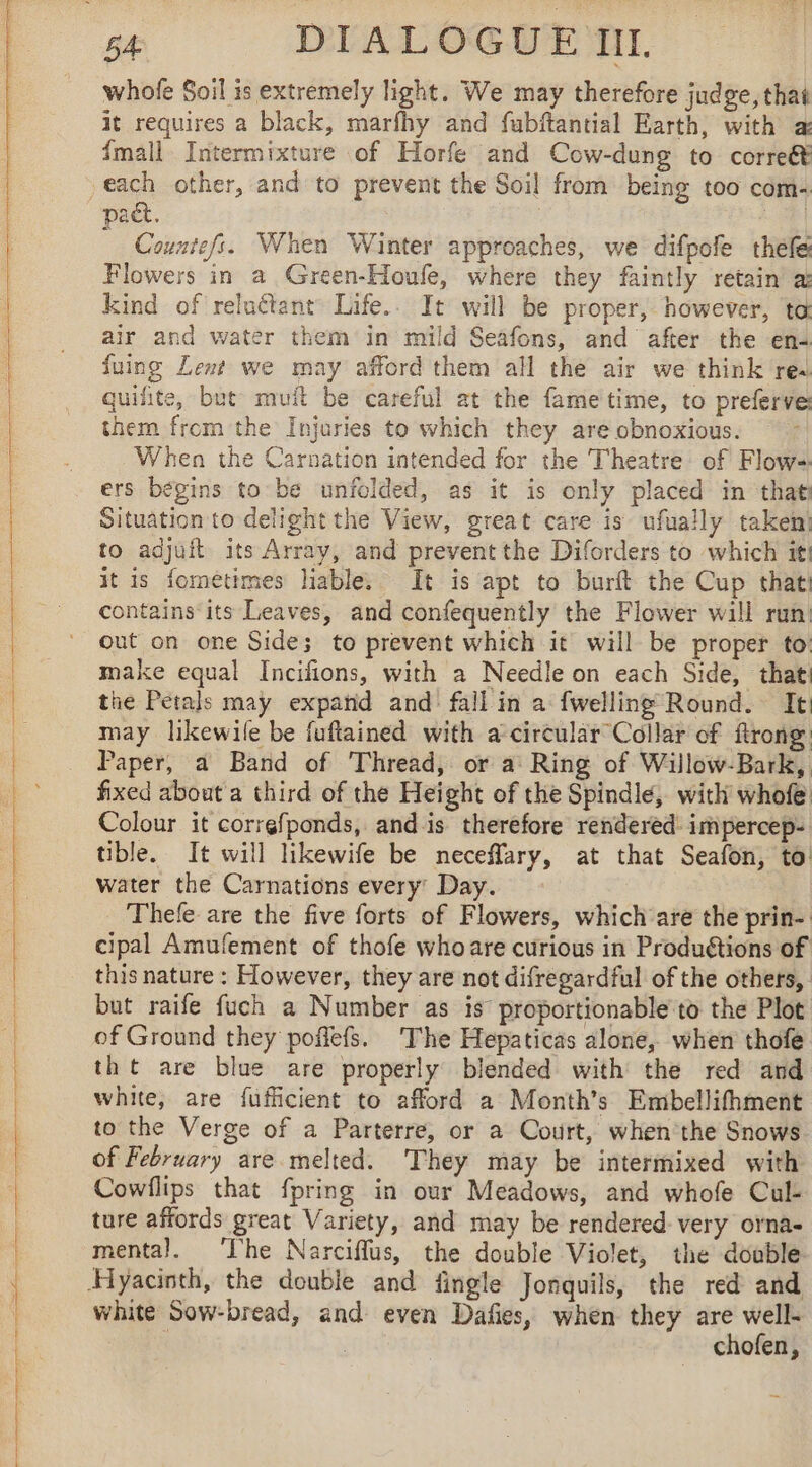 &lt;&lt; a ——————— whofe Soil is extremely light. We may therefore judge, thai it requires a black, marfhy and fubftantial Earth, with a {mall Intermixture of Horfe and Cow-dung to correét | from being too com- Countefs. When Winter approaches, we difpofe thefe kind of reluétant Life.. It will be proper, however, ta air and water them in mild Seafons, and after the en: fuing Lent we may afford them all the air we think res quifite, but muit be careful at the fame time, to preferve them from the Injuries to which they are obnoxious. When the Carnation intended for the Theatre of Flow- ers begins to be unfolded, as it is only placed in that Situation to delight the View, great care is ufually taken! to adjuft its Array, and prevent the Diforders to which it! it is fometimes liable. It is apt to burft the Cup that: contains its Leaves, and confequently the Flower will run out on one Side; to prevent which it will be proper to make equal Incifions, with a Needle on each Side, that the Petals may expand and fall in a fwelling Round. It may likewile be fuftained with a circular Collar of ftrong Paper, a Band of Thread, or a Ring of Willow-Bark, fixed about a third of the Height of the Spindle, with whofe Colour it correfponds, and is therefore rendered: impercep- tible. It will likewife be neceflary, at that Seafon, to water the Carnations every’ Day. Thefe are the five forts of Flowers, which are the prin- cipal Amufement of thofe whoare curious in Produétions of this nature : However, they are not difregardful of the others, but raife fuch a Number as is proportionable to the Plot of Ground they poffefs. The Hepaticas alone, when thofe tht are blue are properly blended with the red and white, are fufficient to afford a Month’s Embellifhment to the Verge of a Parterre, or a Court, when’the Snows of February are melted. They may be intermixed with Cowflips that fpring in our Meadows, and whofe Cul- ture affords great Variety, and may be rendered- very orna- mental. ‘The Narciflus, the double Violet, the doable white Sow-bread, and even Dafies, when they are well- ‘ 3 chofen,