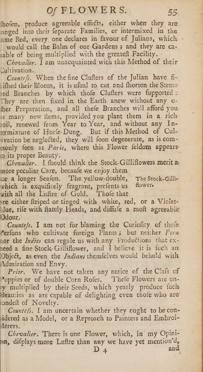 fhofen, produce agreeable effects, either when they are anged into their feparate Families, or intermixed in the ume Bed, every one declares in favour of Julians, which would call the Balm of our Gardens ; and they are ca- sable of being multiplied with the greateft Facility. Chevalier. | am unacquainted with this Method of their Cultivation. | Countefs. When the fine Clufters of the Julian have fr lifhed their Bloom, it is ufual to cut and fhorten the Stems: ind Branches by which thofe Clufters were fupported : They are then fixed in the Earth anew without any o- ther Preparation, and all thefe Branches will afford you: js many new items, provided you plant them in a rich soil, renewed from Year to Year, and without any In- ermixture of Horfe-Dung. But if this Method of Cul- ivation be neglected, they will foon degenerate, as is com- only feen at Paris, where this Flower feldom appears: nuits proper Beauty. -Ghevalier. 1 fhould think the Stock-Gilliflowers merit a: more peculiar Care, becaufe we enjoy them or a longer Seafon. ‘The yellow-double, ‘The Stock-Gilli- which is exquifitely fragrant, prefentsus flower. with all the Luftre of Gold. Thofe that yre either ftriped or tinged with white, red, or a Violet: ylue, rife with fatelÿ Heads, and diffule a moit agreeabie Ddour. Counte/s. I am not for blaming the Curiofity of thofe ®erfons who cultivate foreign Plants; but neither Peru nor the Indies can regale us with any Productions that ex- need: a fine Stock-Gilliflower, and I believe itis fuch an Dbject, as even the Juzdians themfelves would behold with Admiration and Envy. Prior. We have not taken any notice of the Clafs of Poppies or of double Corn Rofes. T'hefe Flowers are on- y multiplied by their Seeds, which yearly produce fuch. Beauties as are capable of delighting even thofe who are pondeit of Novelty. : Counte/s. T am uncertain whether they ought to be con- fered as a Model, or a Reproach to Painters and Embroi- érers. Chevalier. There is one Flower, which, in my Opini- mn, difplays more Luftre than any we have yet mention’d,