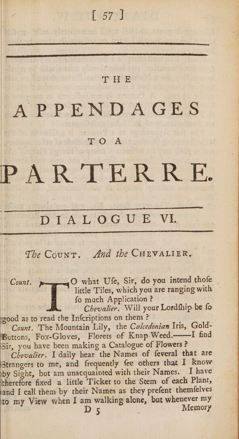 [ 57] THE APPENDAGES TOA PARTERRE. DIALOGUE VE The Count. And the CHEVALIER. fo much Application ? Chevalier. Will your Lordfhip be fo rzood as to read the Infcriptions on them ? Count. The Mountain Lily, the Calcedonian Iris, Gold- oo Fox-Gloves, Florets of Knap Weed.——lI find Sir, you have been making a Catalogue of Flowers ? Chevalier. I daily hear the Names of feveral that are Strangers to me, and frequently fee others that I know by Sight, but am unacquainted with their Names. I have therefore fixed a little ‘Ticket to the Stem of each Plant, and [ call them by their Names as they prefent themfelves to my View when I am walking alone, but whenever my D 5 6 Memory Count. | O what Ufe, Sir, do you intend thofe _ | little Tiles, which you are ranging with.