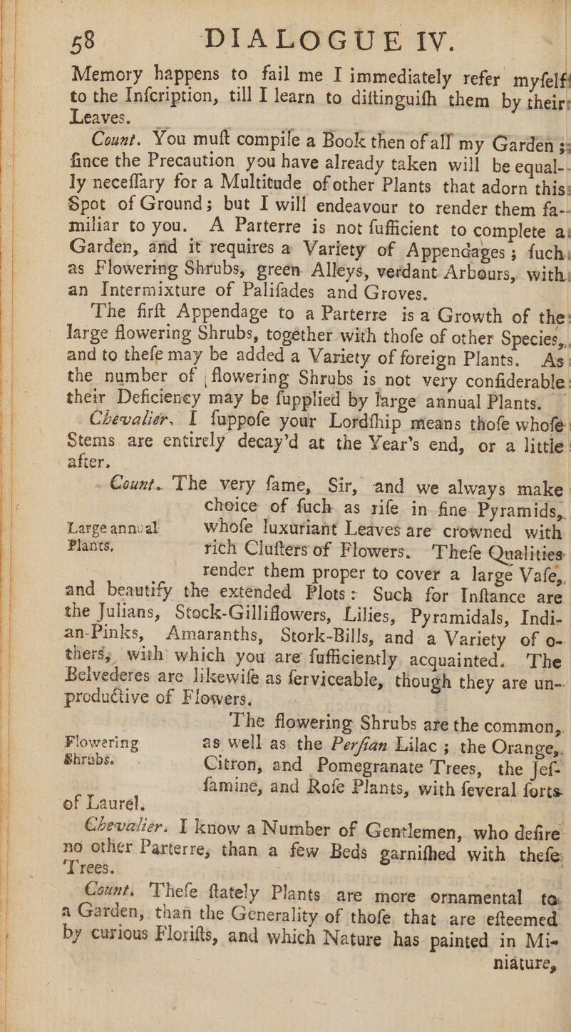 | Memory happens to fail me I immediately refer myfelf! to the Infcription, till I learn to diftinguifh them by their: Leaves. __ à FE CAE Count. You muft compile a Book then of all my Garden :: fince the Precaution you have already taken will be equal-. ly neceflary for a Multitude of other Plants that adorn this: Spot of Ground; but I will endeavour to render them fa-- miliar to you. A Parterre is not fufficient to complete a: Garden, and it requires a Variety of Appendages ; fuch: as Flowering Shrubs, green Alleys, verdant Arbours, with. an Intermixture of Palifades and Groves. The firft Appendage to a Parterre is a Growth of the: and to thefe may be added a Variety of foreign Plants. As: the number of | flowering Shrubs is not very confiderable: their Deficiency may be fupplied by large annual Plants. Cevalier, I fuppofe your Lordfhip means thofe whofe: Stems are entirely decay’d at the Year’s end, or a little. after. . Count. The very fame, Sir, and we always make choice of fuch as rife in fine Pyramids, Large annual whofe luxuriant Leaves are crowned with. Plants, rich Clufters of Flowers. 'Thefe Qualities render them proper to cover a large Vale, and beautify the extended Plots: Such for Inflance are the Julians, Stock-Gilliflowers, Lilies, Pyramidals, Indi- an-Pinks, Amaranths, Stork-Bills, and a Variety of o- thers; with which you are fufficiently acquainted. The Belvederes are likewif as ferviceable, though they are un- productive of Flowers. | | | The flowering Shrubs are the common, Flowering as well as the Perfan Lilac ; the Orange, Shrabs. Citron, and Pomegranate Trees, the Jef- famine, and Rofe Plants, with feveral forts of Laurel, Chevalier. I know a Number of Gentlemen, who defire no other Parterre, than a few Beds garnifhed with thefe ‘Trees. 3 Count, Thefe ftately Plants are more ornamental to: a Garden, than the Generality of thofe. that are efteemed by curious Florifts, and which Nature has painted in Mie ~ niature,