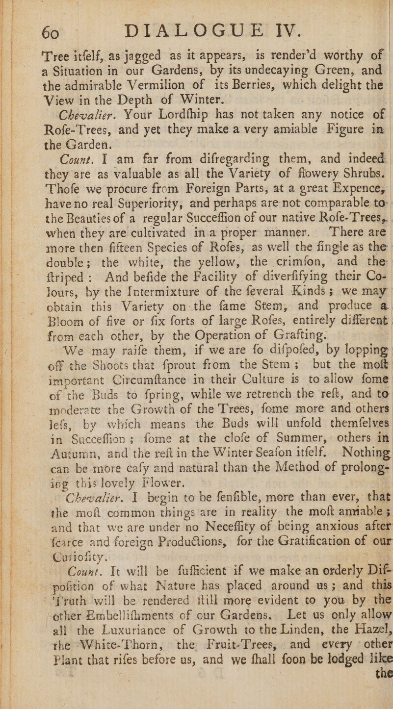 Tree itfelf, as jagged as it appears, is render’d worthy of a Situation in our Gardens, by its undecaying Green, and the admirable Vermilion of its Berries, which delight the View in the Depth of Winter. | | Chevalier. Your Lordfhip has not taken any notice of Rofe- Trees, and yet they make a very amiable Figure in the Garden. | | Count. 1 am far from difregarding them, and indeed they are as valuable as all the Variety of flowery Shrubs. Thofe we procure from Foreign Parts, at a great Expence, have no real Superiority, and perhaps are not comparable to: the Beauties of a regular Succeffion of our native Rofe-Trees,. when they are cultivated ina proper manner. There are more then fifteen Species of Rofes, as well the fingle as the double; the white, the yellow, the crimfon, and the ftriped : And befide the Facility of diverfifying their Co- lours, by the Intermixture of the feveral Kinds; we may obtain this Variety onthe fame Stem, and produce a. Bloom of five or fix forts of large Rofes, entirely different from each other, by the Operation of Grafting. We may raife them, if we are fo difpofed, by lopping off the Shoots that fprout from the Stem; but the moft important Circumftance in their Culture is to allow fome of the Buds to fpring, while we retrench the reft, and to moderate the Growth of the Trees, fome more and others Jefs, by which means the Buds will unfold themfelves in Succeffion ; fome at the clofe of Summer, others in Autumn, and the reft in the Winter Seafon itfelf. Nothing can be more eafy and natural than the Method of prolong- ing this lovely Flower. ÿ Chevalier. 1 begin to be fenfible, more than ever, that the mofl common things are in reality the molt ammable 5 and that we are under no Neceflity of being anxious after fearce and foreign Productions, for the Gratification of our Curiofity. 2 Count. It will be fufficient if we make an orderly Dif- polition of what Nature has placed around us; and this :‘frath will be rendered fill more evident to you by the ‘other Embellifhments of our Gardens. Let us only allow all the Luxuriance of Growth to the Linden, the Hazel, the White-Thorn, the Fruit-Trees, and every : other Plant that rifes before us, and we fhall foon be lodged like iy: the