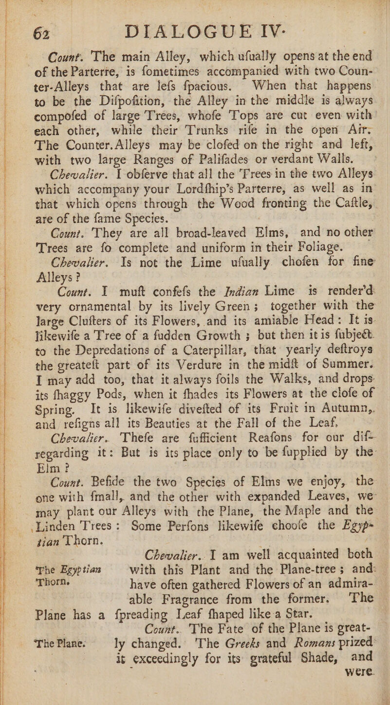 Count. The main Alley, which ufually opens at the end of the Parterte, is fometimes accompanied with two Coun- ter-Alleys that are lefs fpacious. When that happens to be the Difpofition, the Alley in the middle is always compofed of large Trees, whofe Tops are cut even with each other, while their Trunks rife in the open Arr. The Counter.Alleys may be clofed on the right and left, with two large Ranges of Palifades or verdant Walls. Chevalier. | obferve that all the Frees in the two Alleys which accompany your Lordfhip’s Parterre, as well as in that which opens through the Wood fronting the Caftle, are of the fame Species. __ | | Count. They are all broad-leaved Elms, and no other Trees are fo complete and uniform in their Foliage. Chevalier. Is not the Lime ufually. chofen for fine Alleys? Count. I muft confefs the Indian Lime is renderd: very ornamental by its lively Green; together with the likewife a Tree of a fudden Growth ; but then it is fubjeét. to the Depredations of a Caterpillar, that yearly deftroys the greatelt part of its Verdure in the midft of Summer. I may add too, that it always foils the Walks, and drops: its fhaggy Pods, when it fhades its Flowers at the clofe of Spring. It is likewife divefted of its Fruit in Autumn,. and refigns all its Beauties at the Fall of the Leaf, Chevalier. Thefe are fufficient Reafons for our dif- regarding it: But is its place only to be fupplied by the Elm? | 7 Count. Befide the two Species of Elms we enjoy, the — one with fmall, and the other with expanded Leaves, we may plant our Alleys with the Plane, the Maple and the Linden Trees: Some Perfons likewife choofe the Egyp- tian Thorn. (ARR , ; Chevalier. I am well acquainted both he Egyptian with this Plant and the Plane-tree ; and: THOM. have often gathered Flowers of an admira- able Fragrance from the former. The © Plane has a fpreading Leaf fhaped like a Star. . Count.. The Fate of the Plane is great- ThePlane. ly changed. The Greeks and Romans prized: : it exceedingly for its grateful Shade, and | were.