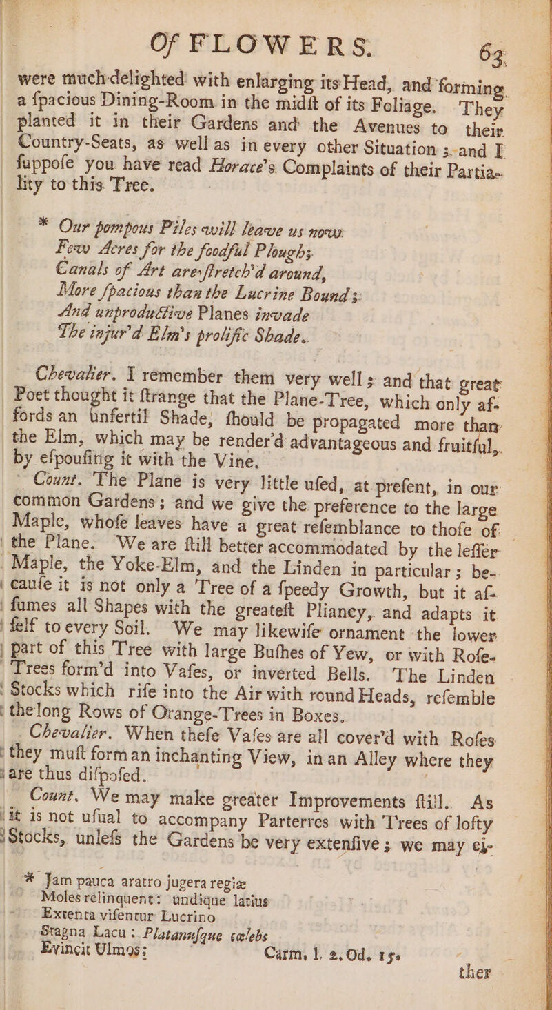 _ were muchdelighted with enlarging its Head, and forming. a fpacious Dining-Room in the midft of its Foliage. They planted it in their Gardens and the Avenues to their Country-Seats, as well as in every other Situation ; and E | fuppofe you have read Horace’s Complaints of their Partia- | lity to this. Tree. | * Our pompous Piles avil] leave us now Fexv Acres for the foodful Plough; Canals of Art aresftretch'd around, More fpacious than the Lucrine Bound +: And unprodufive Planes invade The injur’d Elm’s prolific Shade. Chevalier. I remember them very wells and that great: Poet thought it ftrange that the Plane-Tree, which only af- fords an unfertil Shade, fhould be propagated more than the Elm, which may be render’d advantageous and fruitful,. by efpoufing it with the Vine. | Count. The Plane is very little ufed, at-prefent, in our common Gardens; and we give the preference to the large Maple, whofe leaves have a great refemblance to thofe of the Plane. We are ftill better accommodated by the lefler _ Maple, the Yoke-Elm, and the Linden in particular ; be-. | Caufe it is not only a Tree of a fpeedy Growth, but it af fumes all Shapes with the greateft Pliancy, and adapts it | felf toevery Soil. We may likewife ornament the lower | part of this Tree with large Bufhes of Yew, or with Role. |Tress form’d into Vafes, or inverted Bells. The Linden Stocks which rife into the Air with round Heads, refemble thelong Rows of Orange-Trees in Boxes. . Chevalier. When thefe Vales are all cover’d with Rofes they muft forman inchanting View, in an Alley where they \are thus difpofed. | Count. We may make greater Improvements ftill. As Vit is not ufual to accompany Parterres with Trees of lofty Stocks, unlefs the Gardens be very extenfive ; we may €j- _% Jam pauca aratro jugera regia Moles relinquent: undique latius Exienra vifentur Lucrino Stagna Lacu: Platannfque cœlebs Evincit Ulmos: Carm, |. 2,Od. 154 aoe er