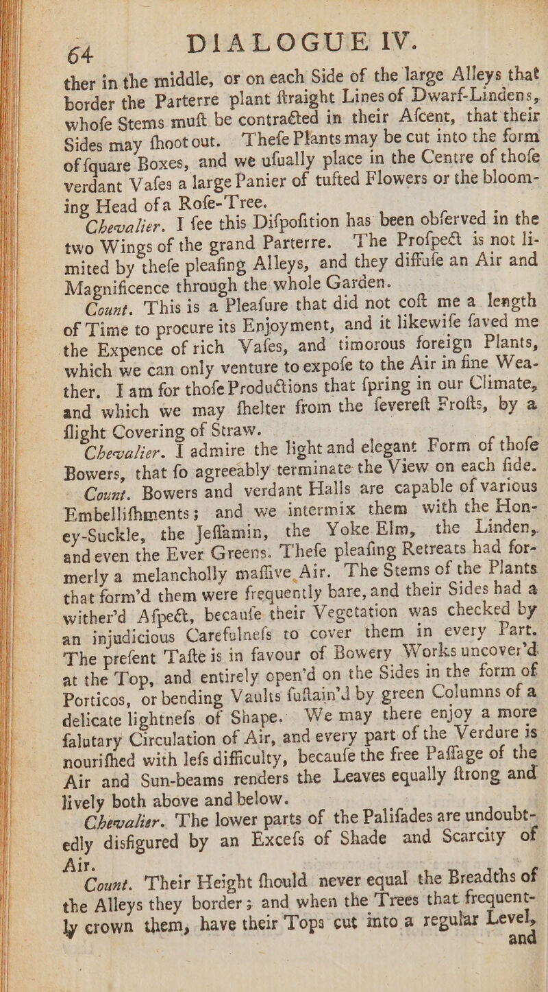 ther in the middle, or on each Side of the large Alleys that border the Parterre plant ftraight Lines of Dwarf-Lindens, whofe Stems muft be contracted in their Afcent, that their Sides may fhoot out. Thefe Plants may be cut into the form of {quare Boxes, and we ufually place in the Centre of thofe verdant Vafes a large Panier of tufted Flowers or the bloom- ing Head ofa Rofe-'Tree. | Chevalier. 1 fee this Difpofition has been obferved in the two Wings of the grand Parterre. The Profpeét is not li- mited by thefe pleafing Alleys, and they diffufe an Air and Magnificence through the whole Garden. Count. This is a Pleafure that did not coft me a length of Time to procure its Enjoyment, and it likewife faved me the Expence of rich Vates, and timorous foreign Plants, which we can only venture to expofe to the Air in fine Wea- ther. Tam for thofe Productions that {pring in our Climate, and which we may fhelter from the feverelt F rofts, by a flight Covering of Straw. | Chevalier. À admire the light and elegant Form of thofe Bowers, that fo agreeably terminate the View on each fide. - Count. Bowers and verdant Halls are capable of various Embellifhments: and we intermix them with the Hon- ey-Suckle, the Jeflamin, the Yoke Elm, the Linden, and even the Ever Greens. Thefe pleafing Retreats had for- merly a melancholly maflive Air. The Stems of the Plants that form’d them were frequently bare, and their Sides had a wither’d Afpeét, becaufe their Vegetation was checked by an injudicious Carefulnefs to cover them in every Part. The prefent Tafte is in favour of Bowery Works uncover’d at the Top, and entirely open’d on the Sides in the form of Porticos, or bending Vaults fuftain’d by green Columns of a delicate lightnefs of Shape. We may there enjoy a more falutary Circulation of Air, and every part of the Verdure is nourifhed with lefs difficulty, becaufe the free Paffage of the Air and Sun-beams renders the Leaves equally ftrong and lively both above and below. Chewalier. The lower parts of the Palifades are undoubt- edly disfigured by an Excefs of Shade and Scarcity of Air. . Count. Their Height fhould never equal the Breadths of the Alleys they border; and when the ‘Trees that frequent- ly crown them, have their Tops cut into a regular Level, pee _ and