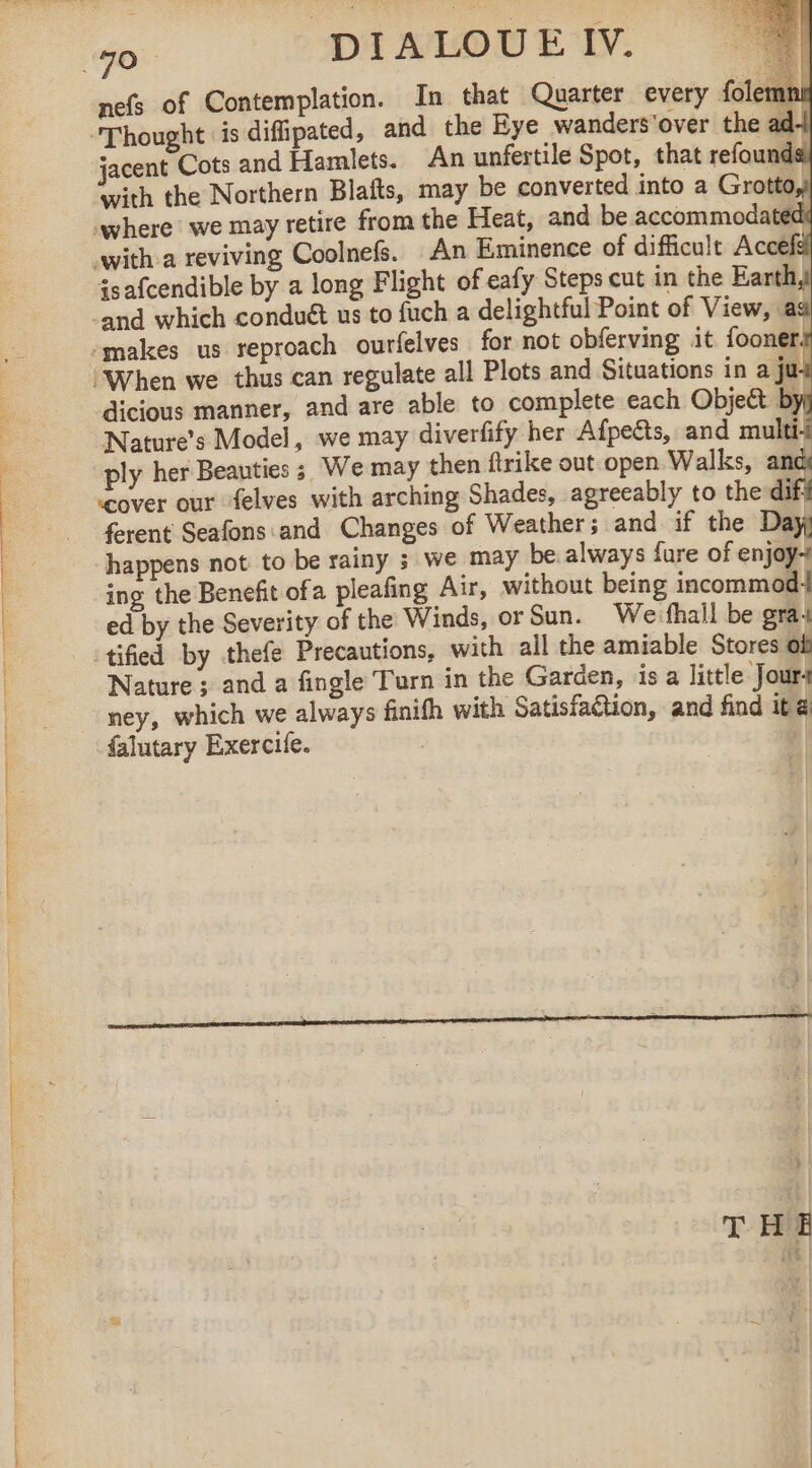 nefs of Contemplation. In that Quarter every {elem ‘Thought is diffipated, and the Eye wanders'over the ad jacent Cots and Hamlets. An unfertile Spot, that refounds with the Northern Blafts, may be converted into a Grotto, where we may retire from the Heat, and be accommodated with a reviving Coolnefs. An Eminence of difficult Accefel isafcendible by a long Flight of eafy Steps cut in the Earth, ‘and which conduét us to fuch a delightful Point of View, aa -makes us reproach ourfelves for not obferving it fooner# “When we thus can regulate all Plots and Situations in a jui dicious manner, and are able to complete each Object by! Natures Model, we may diverfify her Afpeëts, and multii ply her Beauties 3 We may then ftrike out open Walks, and “cover our felves with arching Shades, agreeably to the difi ferent Seafons and Changes of Weather; and if the Day happens not to be rainy ; we may be always fure of enjoy ing the Benefit ofa pleafing Air, without being incommodi ed by the Severity of the Winds, or Sun. Weifhail be gra4 tified by thefe Precautions, with all the amiable Stores of Nature ; and a fingle Turn in the Garden, isa little Jour- ney, which we always finifh with Satisfaction, and find it a falutary Exercife. | THE