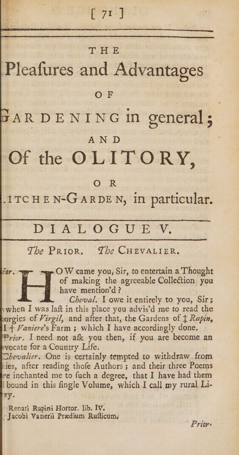 Re t Es] T “ E Pleafures and Advantages | OF RAR DENING in general; AND Of the OLITORY, aa ei: -ITCHEN-GARDEN, in particular. “ DTAL'OQUWE Vv. The Prior. The CHEVALIER. for. ~ge O W came you, Sir, to entertain a Thought of making the agreeable Collection you M have mention’d? Cheval. 1 owe it entirely to you, Sir; \when I was laft in this place you advis’d me to read the porgics of Virgil, and after that, the Gardens of { Rapin, l + Vaniere’s Farm ; which I have accordingly done. Prior. I need not afk you then, if you are become an vocate for a Country Life, Chevalier. One is certainly tempted to withdraw from lies, after reading thofe Authors ; and their three Poems ve inchanted me to fuch a degree, that I have had them | bound in this fingle Volume, which I call my rural Li- ry. Renati Rapini Hortor. lib. IV, - Jacobi Vanerii Prædium Rulticum, Prion: