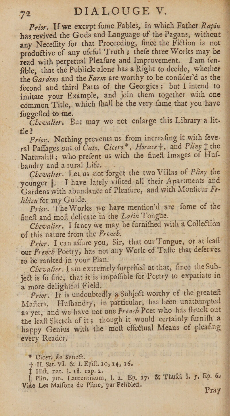 any Neceflity for that Proceeding, fince the Fiction is not fuggefted to me. tle? bandry and a rural Life. libien for my Guide. ~ fineft and moft delicate in the Latin Tongte. . Chevalier. À fancy we may be furnifhed with a Colle&amp;tion of this nature from the French. : . “to be ranked in your Plan. a more delightful Field. the leaft Sketch of it; though it would certainly furnifh a happy Genius with the moft effeCtual Means of pleafing “every Reader. oi “® Cicers de Sene&amp;. | : + II. Sat. VI. &amp; IL. Epift. 10, $4, 16. - T Hitt, nat. 1.18. cap. 2. \| Plin. jun. Laurentinum, |. 2. Ep, 17. &amp; Thufci 1, 5. Ep. 6¢ Vide Les Maifons de Pline, par Felibien. | Pray DES UT A oe eee