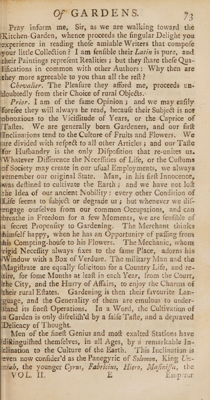 oo! . | Of GARDENS. 93 Pray inform me, Sir, as we are walking toward the Kitchen-Garden, whence proceeds the fingular Delight you experience in reading thofe amiable Writers that compofe wour little Colleion? I am fenfible their Zatiz is pure, and Orel Paintings reprefent Realities ; but they fhare thefe Qua- difications in common with other Authors: Why then are they more agreeable to you than all the reft ? | Chevalier. The Pleafure they afford me, proceeds un- Houbtedly from their Choice of rural Objeéts.. Prior. Tam of the fame Opinion ; and we may eafily Morefee they will always be read, becaufe their Subject is noe obnoxious to the Viciffitude of Years, or the Caprice of Taftes. We are generally born Gardeners, and ovr firft Inclinations tend to the Culture of Fruits and Flowers. We tare divided with refpeét to all other Articles ; and our Tafte for Hufbandry is the only Difpofition that re-unites us. (Whatever Difference the Neceffities of Life, or the Cuftoms . bof Society may create in our ufual Employments, we always remember our original State. Man, in his firft Innocence, wvas deftined to cultivate the Earth; and we have not lof the Idea of our ancient Nobility: every other Condition of Life feems to fubject or degrade us ; but whenever we dit engage ourfelves from our common Occupations, and can dbreathe in Freedom for a few Moments, we are fenfible of a fecret Propenfty to Gardening. The Merchant thinks vhimfelf happy, when he has an Opportunity of pafling from this Compting-houfe to his Flowers. The Mechanic, whom wigid Neceflity always fixes to the fame Place, adorns his indow with a Box of Verdure. The military Man and the NMagiftrate are equally folicitous for a Country Life, and re. itire, for fome Months at leaft in each Year, from the Court, the City, and the Hurry of Affairs, to enjoy the Charms of Itheir rural Eftates. Gardening is then their favourite Lan-- uage, and the Generality of them are emulous to under- Atand its fineft Operations. In a Word, the Cultivation of a Garden is only difrelifh’d by a faife Taite, and a depraved Delicacy of Thought. Men of the fineft Genius and moft exalted Stations have diftinguifhed themfelves, in all Ages, by a remarkable In- Ielination to the Culture of the Earth. ‘This Inclination is leven now confider’d as the Panegyric of Solomon, King Ux- Riab, the younger Cyru:, Fabricius, Hiero, Mafinifla, the VOL, I. i Emperor ie