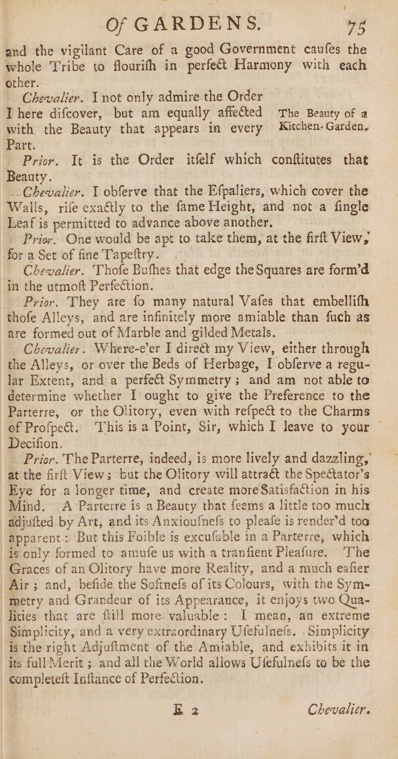 Of GARDENS. 4g and the vigilant Care of a good Government caufes the whole Tribe to flourifh in perfeét Harmony with each other. Chevalier. I not only admire the Order There difcover, but am equally affeted The Beauty of a with the Beauty that appears in every Kitchen-Garden, Part. Prior. It is the Order itfelf which conftitutes that Beauty. Chevalier. X obferve that the Efpaliers, which cover the Walls, rife exaétly to the fame Height, and not a fingle Leaf is permitted to advance above another. _ Prior. One would be apt to take them, at the firft View, for a Set of fine T'apeftry. Chevalier. Thofe Bufhes that edge the Squares are form’d in the utmoft Perfection. _ Prior. They are fo many natural Vafes that embellifh thofe Alleys, and are infinitely more amiable than fuch as are formed out of Marble and gilded Metals. Chevalier. Where-e’er I direét my View, either through the Alleys, or over the Beds of Herbage, I obferve a regu- lar Extent, and a perfect Symmetry ; and am not able to determine whether I ought to give the Preference to the Parterre, or the Olitory, even with refpect to the Charms of Profpe&amp;. This isa Point, Sir, which I leave to your — Decifion. * Prior. The Parterre, indeed, is more lively and dazzling,’ at the firft View; but the Olitory will attraét the Speétator’s Eye for a longer time, and create more Satisfaction in his Mind. A Parterre is a Beauty that feems a little too much adjufted by Art, and its Anxioufnefs to pleafe is render’d toa apparent: But this Foible is excufable in a Parterre, which | is only formed to amufe us with a tranfient Pleafure. ‘The Graces of an Olitory have more Reality, and a much eafier | Air ; and, befide the Softnefs of its Colours, with the Sym- metry and Grandeur of its Appearance, it enjoys two Qua- lities that are ftill more valuable: I mean, an extreme Simplicity, and a very extraordinary Ufefulnefs. . Simplicity is the right Adjuftment of the Amiable, and exhibits it in its full Merit ; and all the World allows Ufefulnefs to be the completeft Inftance of Perfection.