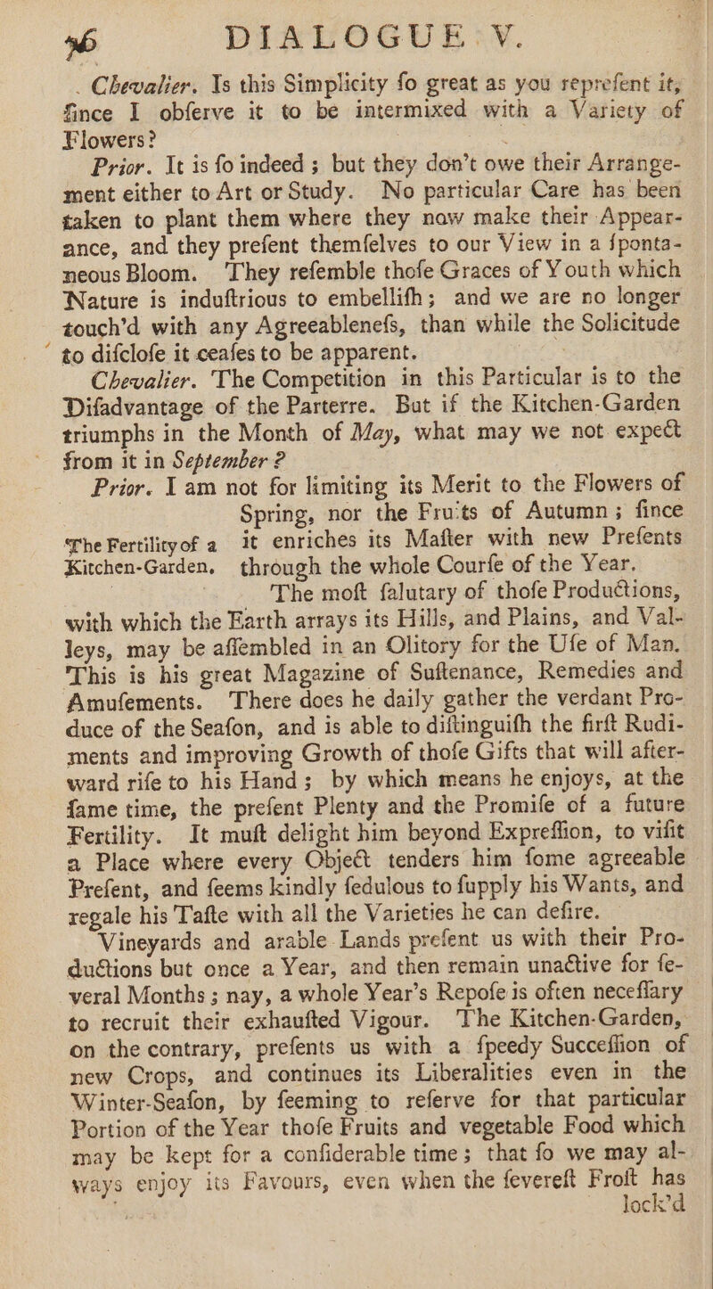. Chevalier. Xs this Simplicity fo great as you reprefent it, fince I obferve it to be intermixed with a Variety of Flowers? os Prior. It is fo indeed ; but they don’t owe their Arrange- ment either to Art or Study. No particular Care has been taken to plant them where they naw make their Appear- ance, and they prefent themfelves to our View in a fponta- neous Bloom. ‘They refemble thofe Graces of Youth which Nature is induftrious to embellifh; and we are no longer touch’d with any Agreeablenefs, than while the Solicitude ‘ to difclofe it ceafes to be apparent. tee Chevalier. The Competition in this Particular is to the Difadvantage of the Parterre. But if the Kitchen-Garden triumphs in the Month of May, what may we not. expect from it in September ? : Prior. I am not for limiting its Merit to the Flowers of Spring, nor the Fru'ts of Autumn; fince The Fertilityof a it enriches its Mafter with new Prefents Kitchen-Garden. through the whole Courfe of the Year. | = The moft falutary of thofe Produétions, with which the Earth arrays its Hills, and Plains, and Val- leys, may be affembled in an Olitory for the Ufe of Man. This is his great Magazine of Suftenance, Remedies and Amufements. There does he daily gather the verdant Pro- duce of the Seafon, and is able to diftinguifh the firft Rudi- ments and improving Growth of thofe Gifts that will after- ward rife to his Hand; by which means he enjoys, at the fame time, the prefent Plenty and the Promife of a future Fertility. It muft delight him beyond Expreffion, to vifit a Place where every Object tenders him fome agreeable Prefent, and feems kindly fedulous to fupply his Wants, and regale his Tafte with all the Varieties he can defire. — Vineyards and arable Lands prefent us with their Pro- duGtions but once a Year, and then remain unattive for fe- veral Months ; nay, a whole Year’s Repofe is often neceflary to recruit their exhaufted Vigour. The Kitchen-Garden, on the contrary, prefents us with a fpeedy Succeflion of new Crops, and continues its Liberalities even in the Winter-Seafon, by feeming to referve for that particular Portion of the Year thofe Fruits and vegetable Food which may be kept for a confiderable time; that fo we may al- ways enjoy its Favours, even when the fevereft Froit he My lock’