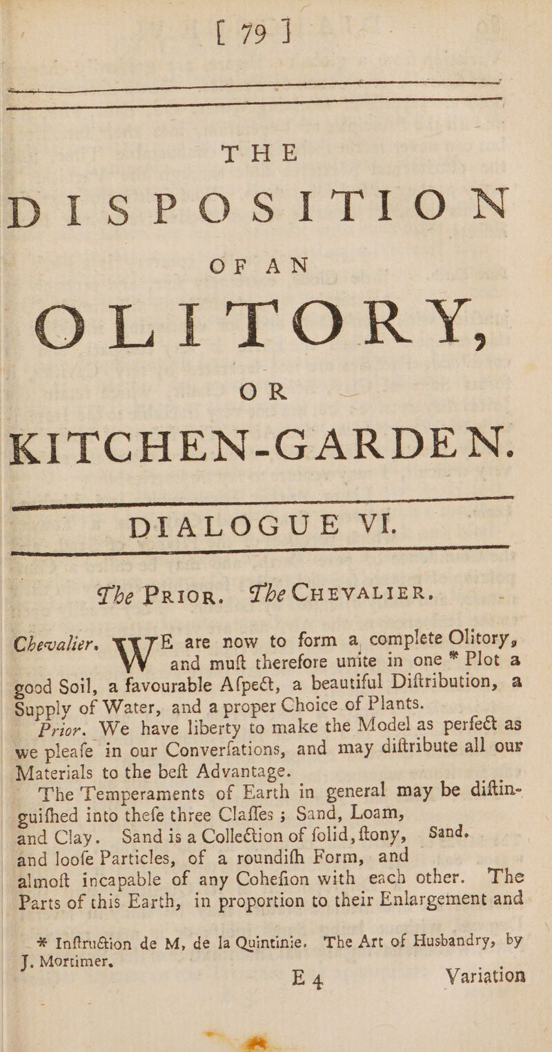 [797 THE m1 SPOS Io) eQeN SLT TGRY OR KITCHEN-GARDEN. DIALOGUE VI. The Prior. The CHEVALIER, Chevalier. W* are now to form a complete Olitory, and muft therefore unite in one * Plot a good Soil, a favourable Afpect, a beautiful Diftribution, a Supply of Water, and a proper Choice of Plants. Prior. We have liberty to make the Model as perfect as we pleafe in our Converfations, and may diftribute all our Materials to the beft Advantage. The Temperaments of Earth in general may be diftin- guifhed into thefe three Claffes ; Sand, Loam, and Clay. Sand is a Collection of folid, ftony, Sand. and loofe Particles, of a roundifh Form, and almoft incapable of any Cohefion with each other. The Parts of this Earth, in proportion to their Enlargement and * Inftru@ion de M, de la Quintinie. The Art of Husbandry, by J. Mortimer, ;