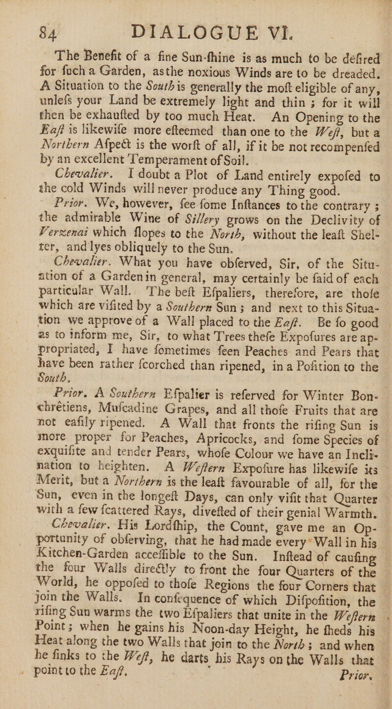 The Benefit of a fine Sun-fhine is as much to be défired for fuch a Garden, asthe noxious Winds are to be dreaded. A Situation to the Southis generally the moft eligible of any, unlefs your Land be extremely light and thin ; for it will then be exhaufted by too much Heat. An Opening to the Eaft is likewife more efteemed than one to the Wef, but a Northern Afpect is the worft of all, if it be not recompenfed by an excellent ‘Temperament of Soil. Chevalier. Idoubt a Plot of Land entirely expofed to the cold Winds will never produce any Thing good. Prior. We, however, fee fome Inftances to the contrary ; the admirable Wine of Si/ery grows on the Declivity of Verzenai which flopes to the North, without the leaft Shel- ter, and lyes obliquely to the Sun. : Chevalier. What you have obferved, Sir, of the Situ- ation of a Gardenin general, may certainly be faid of each particular Wall. The beft Efpaliers, therefore, are thofe which are vifited by a Southern Sun ; and next to this Situa- _ as to inform me, Sir, to what Trees thefe Expofures are ap- propriated, I have fometimes feen Peaches and Pears that have been rather fcorched than ripened, in a Pofition to the South, . chrétiens, Mufcadine Grapes, and all thofe Fruits that are more proper for Peaches, Apricocks, and fome Species of exquifite and tender Pears, whofe Colour we have an Incli- nation to heighten. A Weflern Expofure has likewife its Sun, even in the longeft Days, can only vifit that Quarter with a few fcattered Rays, divefted of their genial Warmth. Chevalier. His Lordfhip, the Count, gave me an Op- Kitchen-Garden acceffible to the Sun. Inftead of caufing World, he oppofed to thofe Regions the four Corners that join the Walls. In confequence of which Difpofition, the rifing Sun warms the two Efpaliers that unite in the Weftern Point; when he gains his Noon-day Height, he fheds his Heat along the two Walls that join to the North; and when he finks to the We, he darts his Rays onthe Walls that , pointto the Exp. | F2 Prior, D