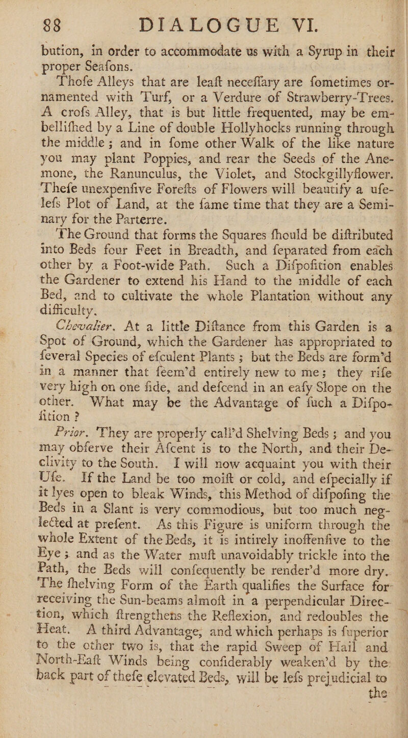 bution, in order to accommodate us with a Syrup in their proper Seafons. = Thofe Alleys that are leaft neceffary are fometimes or- namented with Turf, or a Verdure of Strawberry-Trees. A crofs Alley, that is but little frequented, may be em- bellifhed by a Line of double Hollyhocks running through the middle ; and in fome other Walk of the like nature you may plant Poppies, and rear the Seeds of the Ane- mone, the Ranunculus, the Violet, and Stockgillyflower. lefs Plot of Land, at the fame time that they are a Semi- nary for the Parterre. difficulty. | Spot of Ground, which the Gardener has appropriated to very high on one fide, and defcend in an eafy Slope on the fition ? Beds in a Slant is very commodious, but too much neg- Eye ; and as the Water muft unavoidably trickle into the Path, the Beds will confequently be render’d more dry. receiving the Sun-beams almoft in a perpendicular Direc- tion, which ftrengthens the Reflexion, and redoubles the Heat. A third Advantage, and which perhaps is fuperior to the other two is, that the rapid Sweep of Hail and North-Eaft Winds being confiderably weaken’d by the: back part of thefe elevated Beds, will be lefs prejudicial “ i