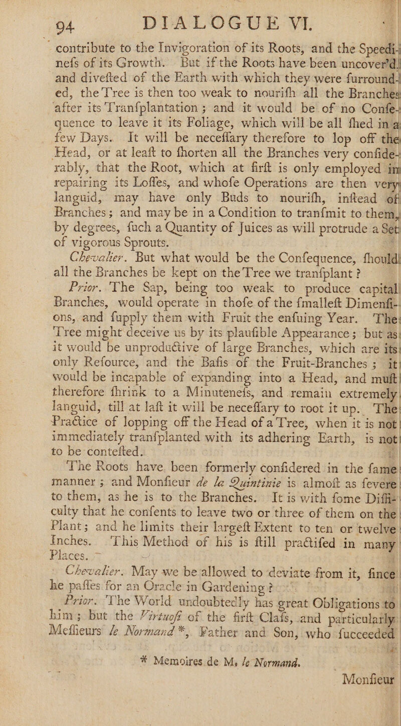 - contribute to the Invigoration of its Roots, and the Speedi-+ nefs of its Growth. But if the Roots have been uncover’d! and divefted of the Earth with which they were furround+ ed, the Tree is then too weak to nourifh all the Branches after its Tranfplantation ; and it would be of no Confe+ quence to leave it its Foliage, which will be all fhed ing few Days. It will be neceflary therefore to lop off the Head, or at leaft to fhorten all the Branches very confide+ rably, that the Root, which at firft is only employed im repairing its Loffes, and whofe Operations are then very) languid, may have only Buds to nourifh, inflead off Branches; and may be in a Condition to tranfmit to them, by degrees, fuch a Quantity of Juices as will protrude a Set; of vigorous Sprouts. ef : Chevalier. But what would be the Confequence, fhould| all the Branches be kept on the Tree we tranfplant ? Prior. The Sap, being too weak to produce capital] Branches, would operate in thofe of the fmalleft Dimenfi-. ons, and fupply them with Fruit the enfuing Year. ‘The; Tree might deceive us by its plaufible Appearance; but as} it would be unproductive of large Branches, which are its! only Refource, and the Bafis of the Fruit-Branches ; it} would be incapable of expanding into a Head, and muft] therefore fhrink to a Minutenefs, and remain extremely, languid, till at laft it will be neceflary to root it up. The! Praëtice of lopping off the Head of a Tree, when it is not} immediately tranfplanted with its adhering Earth, is not) to be contefted. 4 | The Roots have. been formerly confidered in the fame: manner ; and Monficur de le Quintinie is almoft as fevere | to them, as he is to the Branches. It is with fome Diffie’ culty that he confents to leave two or three of them on the. Plant; and he limits their largeft Extent to ten or twelve | Inches. ‘This Method of his is ftill practifed in many Places. = Y 14 … Chevalier. May we be allowed to ‘deviate from it, fince! he pañles for an Oracle in Gardening ? + ! HQE Prior. ‘The World undoubtedly has great Obligations to | him; but the “irtwof of the firtt Clafs, and particulatly: Meflieurs /e Normand *, Father and Son, who fucceeded | EE | | | * Memoires de M, /e Normand. Ye | Monfieur
