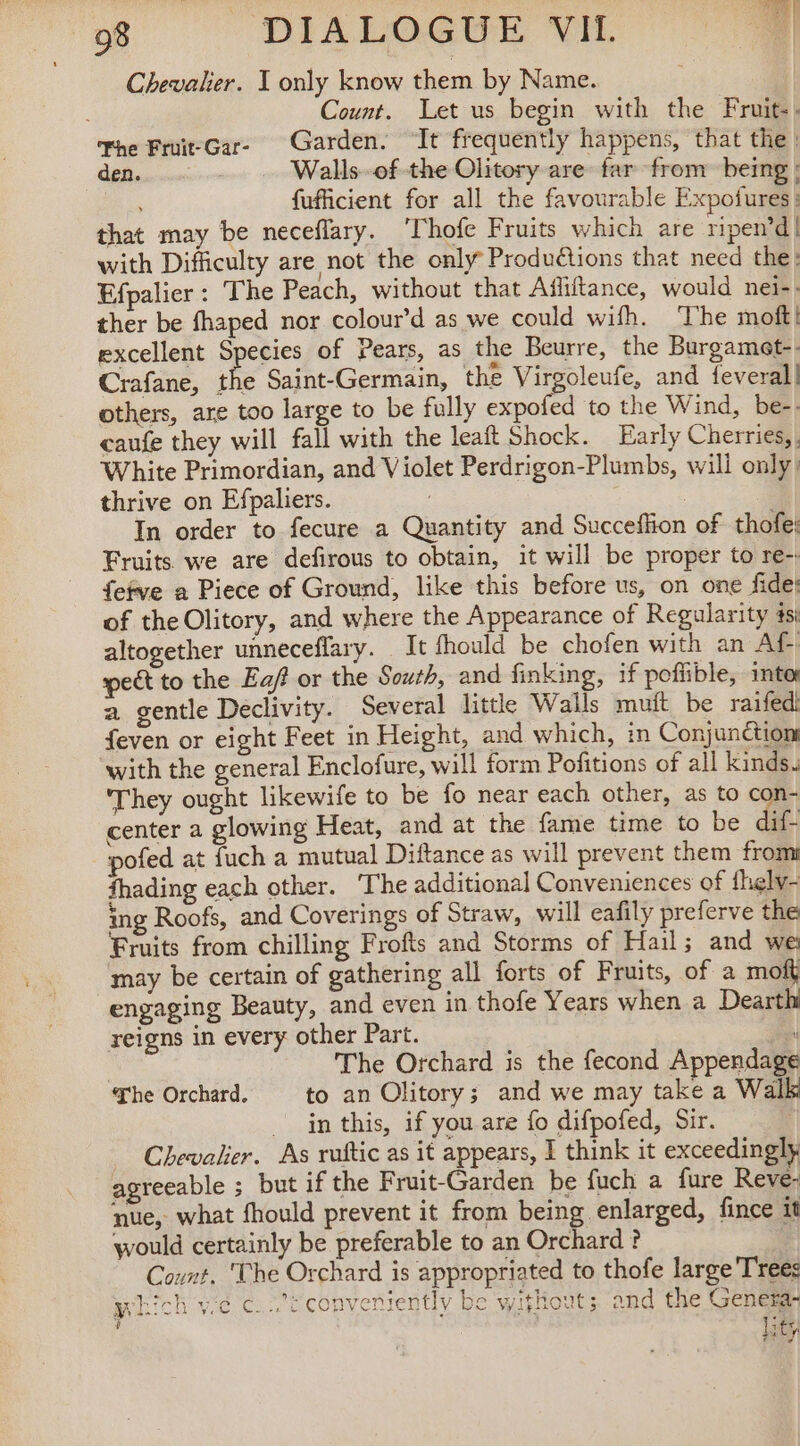 Chevalier. I only know them by Name. Count. Let us begin with the Fruit-. Fhe Fruit-Gar- Garden. ‘It frequently happens, that the | den. Walls of the Olitory are far from being! fufficient for all the favourable Expofures: that may be neceflary. ‘Thofe Fruits which are ripen’d!| with Difficulty are not the only Produétions that need the: Efpalier : The Peach, without that Afliftance, would nei-- ther be fhaped nor colour’d as we could wifh. ‘The moft! excellent Species of Pears, as the Beurre, the Burgamet-- Crafane, the Saint-Germain, the Virgoleufe, and {everall others, are too large to be fully expofed to the Wind, be-. caufe they will fall with the leaft Shock. Early Cherries, White Primordian, and Violet Perdrigon-Plumbs, will only! thrive on Efpaliers. : In order to fecure a Quantity and Succeffion of thofe: Fruits we are defirous to obtain, it will be proper to re-. fefve a Piece of Ground, like this before us, on one fide: of the Olitory, and where the Appearance of Regularity 4s: altogether unneceffary. It fhould be chofen with an Af- pect to the Ea/ or the South, and finking, if poffible, into a gentle Declivity. Several little Wails muit be raifedi feven or eight Feet in Height, and which, in Conjunctiom with the general Enclofure, will form Pofitions of all kinds. They ought likewife to be fo near each other, as to con- center a glowing Heat, and at the fame time to be dif- pofed at fuch a mutual Diftance as will prevent them from fhading each other. The additional Conveniences of fhelw- ing Roofs, and Coverings of Straw, will eafily preferve the Fruits from chilling Frofts and Storms of Hail; and we may be certain of gathering all forts of Fruits, of a mof engaging Beauty, and even in thofe Years when a Dearthi reigns in every other Part. | The Orchard is the fecond Appendage he Orchard. to an Olitory; and we may take a Walk in this, if you are fo difpofed, Sir. | Chevalier. As ruftic as it appears, I think it exceedingly agreeable ; but if the Fruit-Garden be fuch a fure Reve- nue, what fhould prevent it from being enlarged, fince it would certainly be preferable to an Orchard ? Count. ‘The Orchard is appropriated to thofe large Trees which ve c..’i conveniently be without; and the Genera lity