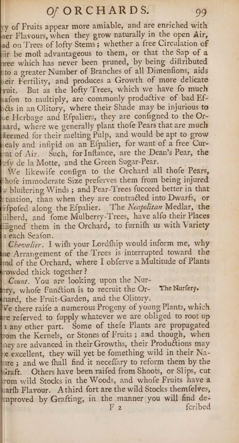 ty of Fruits appear more amiable, and are enriched with ner Flavours, when they grow naturally in the open Air, ad on Trees of lofty Stems; whether a free Circulation of ir be moft advantageous to them, or that the Sap of a ee which has never been pruned, by being diftributed to a greater Number of Branches of all Dimenfions, aids eir Fertility, and produces a Growth of more delicate ruit. But as the lofty Trees, which we have fo much afon to multiply, are commonly productive of bad Ef- is in an Olitory, where their Shade may be injurious to we Herbage and Efpaliers, they are configned to the Or- nard, where we generally plant thofe Pears that are much eemed for their melting Pulp, and would be apt to grow | iealy and infipid on an Efpalier, for want of a free Cur- ‘at of Air. Such, for Inftance, are the Dean’s Pear, the efy de la Motte, and the Green Sugar-Pear. We likewife confign to the Orchard all thofe Pears, ‘hofe immoderate Size preferves them from being injured y bluitering Winds ; and Pear-T'rees fucceed better in that tuation, than when they are contracted into Dwarfs, or ifpofed along the Efpalier. ‘The Neapolitan Medlar, the lilberd, and fome Mulberry-Trees, have alfo their Places figned them in the Orchard, to furnifh us with Variety a each Seafon. Chevalier. 1 with your Lordfhip would inform me, why e Arrangement of the Trees is interrupted toward the nd of the Orchard, where I obferve a Multitude of Plants “owded thick together ? Count. You are looking upon the Nur- ry, whofe Funétion is to recruit the Or- The Nurfery. hard, the Fruit-Garden, and the Olitory. Ve there raife a numerous Progeny of young Plants, which re referved to fupply whatever we are obliged to root up 1 any other part. Some of thefe Plants are propagated em the Kernels, or Stones of Fruits ; and though, when ney are advanced in their Growths, their Productions may le excellent, they will yet be fomething wild in their Na- e; and we fhall find it neceflary to reform them by the Sraft. Others have been raifed from Shoots, or Slips, cut om wild Stocks in the Woods, and whofe Fruits have a iatfh Flavour. Athird fort are the wild Stocks themfelves, mproved by Grafting, in the manner you will find de- | F2 fcribed