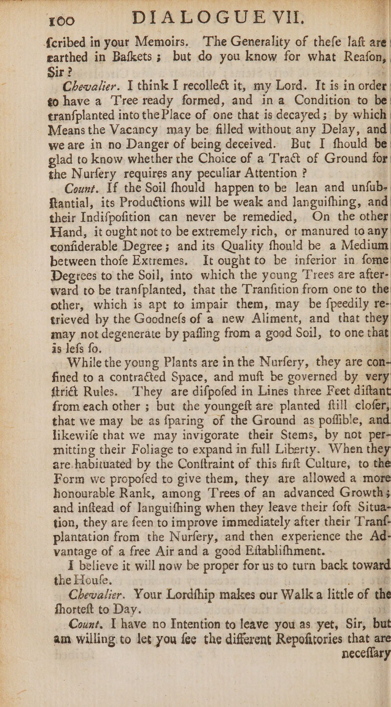 earthed in Bafkets ; but do you know for what Reafon, Sir ? | : Chevalier. I think I recolle&amp;t it, my Lord. It is in order, ¢o have a Tree ready formed, and in a Condition to be! tranfplanted into the Place of one that is decayed; by which Meansthe Vacancy may be filled without any Delay, and we are in no Danger of being deceived. But I fhould be: glad to know whether the Choice of a Tract of Ground for the Nurfery requires any peculiar Attention ? Count. If the Soil fhould happen to be lean and unfub: ftantial, its Produétions will be weak and languifhing, and their Indifpofition can never be remedied, On the other Hand, it ought not to be extremely rich, or manured to any confiderable Degree; and its Quality fhould be a Medium between thofe Extremes. It ought to be inferior in fome Degrees to the Soil, into which the young Trees are after- ward to be tranfplanted, that the Tranfition from one to the other, which is apt to impair them, may be fpeedily re- trieved by the Goodnefs of a new Aliment, and that they may not degenerate by pafling from a good Soil, to one that is lefs fo. 3 Hak = | While the young Plants are inthe Nurfery, they are con- fined to a contracted Space, and muft be governed by very ftrict Rules. They are difpofed in Lines three Feet diftant from each other ; but the youngeft are planted ftill clofer, that we may be as fparing of the Ground as poflible, and likewife that we may invigorate their Stems, by not per- mitting their Foliage to expand in full Liberty. When they are habituated by the Conftraint of this firft Culture, to the Form we propofed to give them, they are allowed a more honourable Rank, among Trees of an advanced Growths and inftead of languifhing when they leave their foft Situa- tion, they are feen to improve immediately after their T'ranf: plantation from the Nurfery, and then experience the Ad- vantage of a free Air and a good Eftablifhment. I believe it will now be proper for us to turn back toward the Houle. ; f Chevalier. Your Lordthip makes our Walk a little of the fhorteft to Day. i Count. I have no Intention to leave you as yet, Sir, but am willing. to let you fee the different Repofitories that are _ neceffary