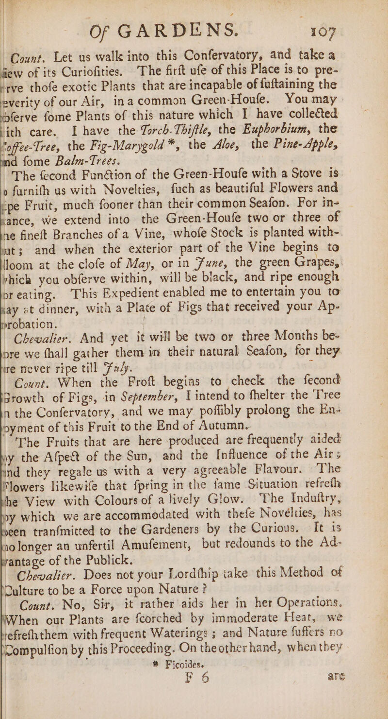 UT of GARDENS. “109 | Count. Let us walk into this Confervatory, and take a few of its Curiofities. The firit ufe of this Place is to pre- rve thofe exotic Plants that are incapable of fuftaining the everity of our Air, ina common Green-Houfe. You may bferve fome Plants of this nature which I have collected jth care. I have the Torch-Thiftle, the Euphorbium, the Voffee-Tree, the Fig-Marygold *, the Aloe, the Pine- Apple, md fome Balm-Trees. The fecond Funétion of the Green-Houfe with a Stove is » furnifh us with Novelties, fuch as beautiful Flowers and ‘pe Fruit, much fooner than their common Seafon. For in- sance, we extend into the Green-Houfe two or three of ne fineft Branches of a Vine, whofe Stock is planted with- wat; and when the exterior part of the Vine begins to lloom at the clofe of May, or in Fune, the green Grapes, rhich you obferve within, will be black, and ripe enough preating. This Expedient enabled me to entertain you to hay st dinner, with a Plate of Figs that received your Ap- srobation. ‘ Chevalier. And yet it will be two or three Months be- pre we fhall gather them in their natural Seafon, for they. ire never ripe till Fay. Count. When the Froft begins to check the fecond Browth of Figs, in September, I intend to fhelter the Tree n the Confervatory, and we may poflibly prolong the En- pyment of this Fruit to the End of Autumn. The Fruits that are here produced are frequently aided sy the Afpe&amp;t of the Sun, and the Influence of the Air; ind they regale us with a very agreeable Flavour. The Flowers likewife that fpring in the fame Situation refrefh he View with Colours of a lively Glow. The Induftry, y which we are accommodated with thefe Novelties, has seen tranfmitted to the Gardeners by the Curious. It is 10 longer an unfertil Amufement, but redounds to the Ad- wantage of the Publick. Chevalier. Does not your Lordfhip take this Method of Culture to be a Force upon Nature ? Count. No, Sir, it rather aids her in her Operations. NWhen our Plants are fcorched by immoderate Heat, we befrefhthem with frequent Waterings ; and Nature fuffers no |Compulfion by this Proceeding. On theotherhand, when they | # Ficoides.