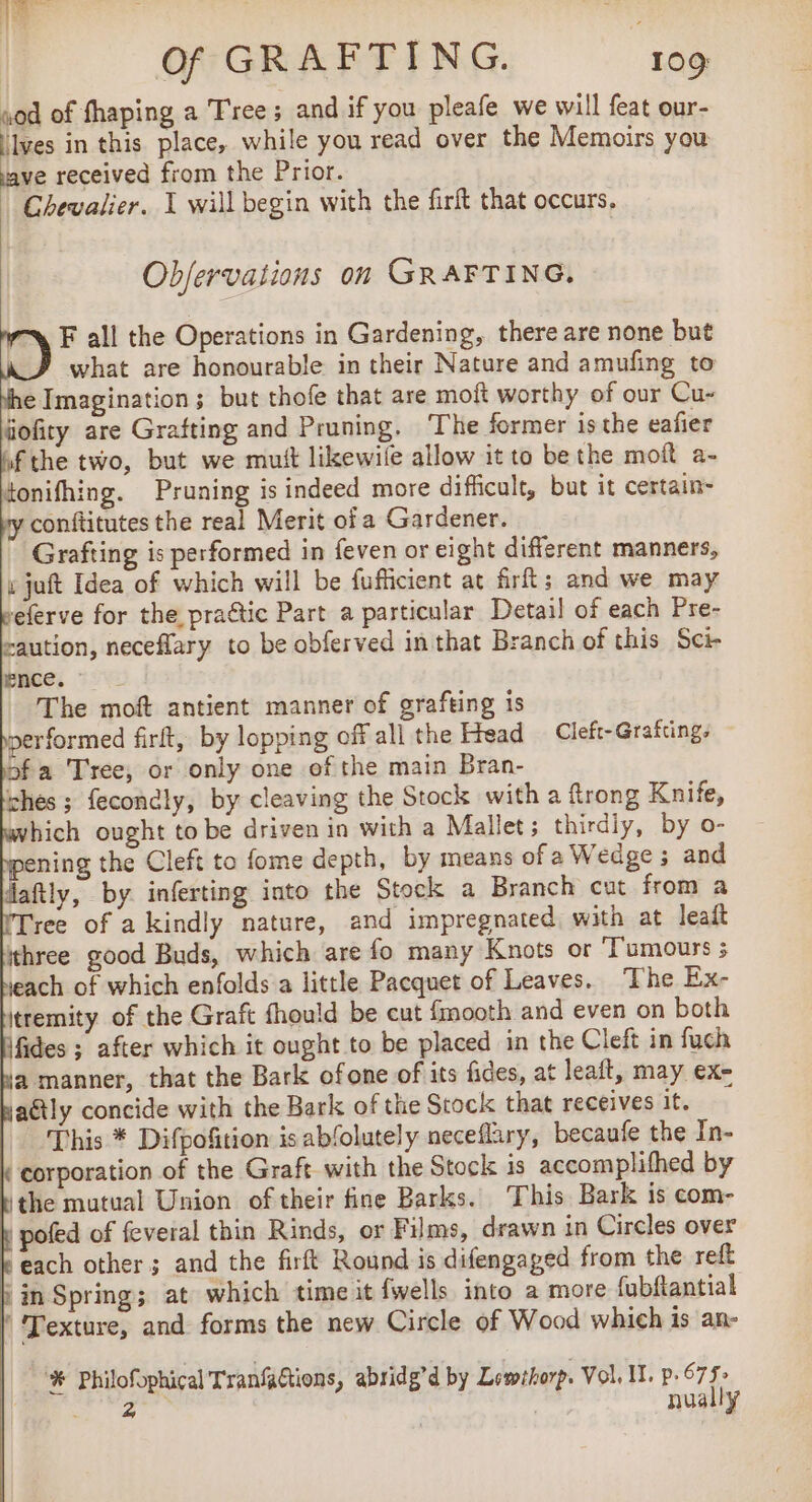 rod of fhaping a Tree; and if you pleafe we will feat our- ‘Ives in this place, while you read over the Memoirs you ve received from the Prior. Chevalier. I will begin with the firft that occurs, Objervations on GRAFTING. ©) F all the Operations in Gardening, there are none but J what are honourable in their Nature and amufing to Nhe Imagination; but thofe that are moft worthy of our Cu- fiofity are Grafting and Pruning, The former isthe eafier of the two, but we mutt likewile allow it to be the moft a- tonifhing. Pruning is indeed more difficult, but it certain- y conftitutes the real Merit of a Gardener. Grafting is performed in feven or eight different manners, v juft Idea of which will be fufficient at firft; and we may seferve for the practic Part a particular Detail of each Pre- caution, neceflary to be obferved in that Branch of this Sci- ence. The moft antient manner of grafting is performed firft, by lopping off all the Hread Cleft- Grafting. bofa Tree, or only one of the main Bran- ches; fecondly, by cleaving the Stock with a frong Knife, which ought to be driven in with a Mallet ; thirdly, by o- pening the Cleft to fome depth, by means of a Wedge ; and daftly, by. inferting into the Stock a Branch cut from a ree of akindly nature, and impregnated with at leaft three good Buds, which are fo many Knots or Tumours 5 beach of which enfolds a little Pacquet of Leaves. The Ex- itremity of the Graft fhould be cut fmooth and even on both fides ; after which it ought to be placed in the Cleft in fuch a manner, that the Bark ofone of its fides, at leait, may ex- jaëtly concide with the Bark of the Stock that receives it. This * Difpofition is abfolutely neceflary, becaufe the In- corporation of the Graft with the Stock is accomplifhed by ‘the mutual Union of their fine Barks. This Bark is com- b pofed of feveral thin Rinds, or Films, drawn in Circles over k each other ; and the firft Round is difengaged from the reft Fin Spring; at which time it {wells into a more fubftantial | Texture, and forms the new Circle of Wood which is an- | # philofophical Tranfations, abridg’d by Lewthorp. Vol. Il. p.675&gt; he” ixé | nually