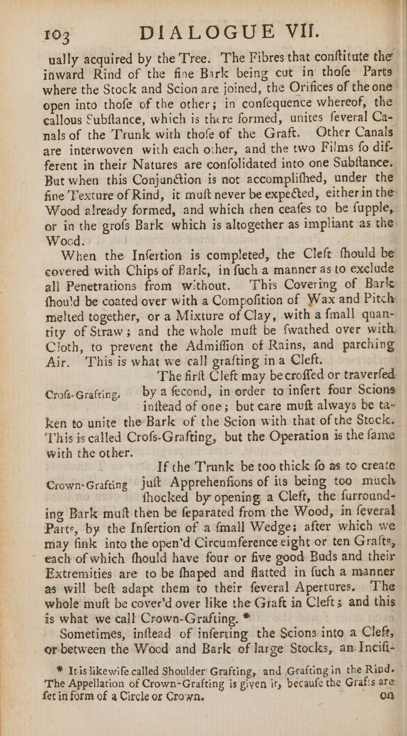 103 DIALOGUE VII. ually acquired by the Tree. The Fibres that conftitute the inward Rind of the fine Bark being cut in thofe Parts where the Stock and Scion are joined, the Orifices of the one open into thofe of the other; in confequence whereof, the callous Cubftance, which is there formed, unites feveral Ca- | nals of the Trunk with thofe of the Graft. Other Canals are interwoven with each other, and the two Films fo dif- _ ferent in their Natures are confolidated into one Subftance. But when this Conjanétion is not accomplifhed, under the fine Texture of Rind, it muft never be expected, either in the Wood already formed, and which chen ceafes to be fupple, _ or in the grofs Bark which is altogether as impliant as the Wocd. When the Infertion is completed, the Cleft fhould be covered with Chips of Bark, in fuch a manner as to exclude all Penetrations from without. This Covering of Bark fhou!d be coated over with a Compofition of Wax and Pitch: melted together, or a Mixture of Clay, with a fmall quan- tity of Straw; and the whole muft be fwathed over with Cloth, to prevent the Admiflion of Rains, and parching Air. This is what we call grafting ina Cleft. of The firft Cleft may becroffed or traverfed, Crofs-Gratting. by a fecond, in order to infert four Scions inftead of one; but care muft always be ta- ken to unite the-Bark of the Scion with that of the Stock. This is called Crofs-Grafting, but the Operation is the fame with the other. | | If the Trunk be too thick fo as to create Crown-Grafting juit Apprehenfions of its being too much fhocked by opening a Cleft, the furround- ing Bark muft then be feparated from the Wood, in feveral. Parts, by the Infertion of a {mall Wedge; after which we may fink into the open’d Circumference eight or ten Gralts, each of which fhould have four or five good Buds and their Extremities are to be fhaped and flatted in fuch a manner as will beft adapt them to their feveral Apertures. The whole muft be cover’d over like the Graft in Cleft; and this is what we call Crown-Grafting. * | Sometimes, inftead of inferting the Scions into a Cleft, _orbetween the Wood and Bark of large Stocks, an: Encifi- * Icislikewife called Shoulder’ Grafting, and Grafting in the Rind. - The Appellation of Crown-Grafting is given ir, becaufe the Grafts are fet in form of a Circle or Crown. |