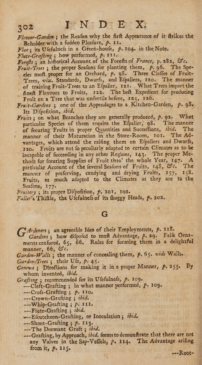 Flower-Garden ; the Reafon why the firft Appearance of it ftrikes the - Bcholder:with a fudden Pleafure, p. 11. Flue; its Ufefulnefs in a Green-houfe, p. 104. in the Note. Flute-Grafting ; how performed, p: 111. Forefis ; an hiftorical Account of the Forefts of France, p.282, Sc. Fruit-Trees ; the proper Seafons for planting them, p.96. The Spe- . cies moft proper for an Orchard, p. 93. Three Claffes of Fruit- Trees, viz. Standards, Dwarfs, and Efpaliers, 120. The manner of training Fruit-Trees to an Efpalier, 121. What Trees impart the _ fineft Flavours to Fruits, 122. The beft Expedient for producing © Fruit on a Tree that was unfertile before, 125, 126. Fruit-Gardens 3 one of the Appendages to a Kitchen-Garden, p. 98 Its Difpofition, ibid. . d Fruits; on what Branches they are generally produced, ~.92. What particular Species of them require the Efpalier, 98. The manner of fecuring Fruits in proper Quantities and Succeffions, zbid. The manner of their Maturation in the Store-Room, Yor. The Ad- ' vantages, which attend the raifing them on Efpaliers and Dwarfs, 420. Fruits are not fo peculiarly adapted to certain Climates as to be © incapable of fucceeding in any other Regions, 143. The proper Me- thods for fecuring Supplies of Fruit thro’ the whole Year, 147. A particular Account of the feveral Seafons of Fruits, 148, &amp;c. The manner of preferving, candying and drying Fruits, 157, 158. Fruits, as much adapted to the Climates as they are to the _ Seafons, 177: è a Fruitery ; its proper Difpofition, f. 107, 102. Fuller’s Thiftle, the Ulefulnefs of its thaggy Heads, f. 202. G Gares; an agreeable Idea of their Employments, p. 118. Gardens ; how difpofed to moft Advantage, 2. 29. Fall Orna- ments cenfured, 65, 66. Rules for forming them in a delightful manner, 66, Oc. &lt; Garden-Walls ; the manner of concealing them, p. 65. vide Walls. Garden-Trees ; their Ufe, p. 45. Genewa ; Dire&amp;tions for making it in a proper Manner, p.255 By whom invented, #bid. Grafting ; recommended for its Ufefulnefs, 2. 109. | ---Cleft-Grafting ; in what manner performed, f. 109. ==-Crofs-Grafting ; ~. 110. ---Crown-Grafting ; ibid. -—Whip-Grafting ; p. 111. ---Flute-Grafting ; 1414 | »--Efcutcheon-Grafting, or Inoculation ; 1h14 ---Shoot-Grafting 5 f. 113 ---The Dormant Graft ; sd. b ---Grafting, by Approach, ibid. feems to demonftrate that there are not » any Valves in the Sap-Veflels, . 114. The Advantage arifing | from it, Po 1150 g ; --Root-