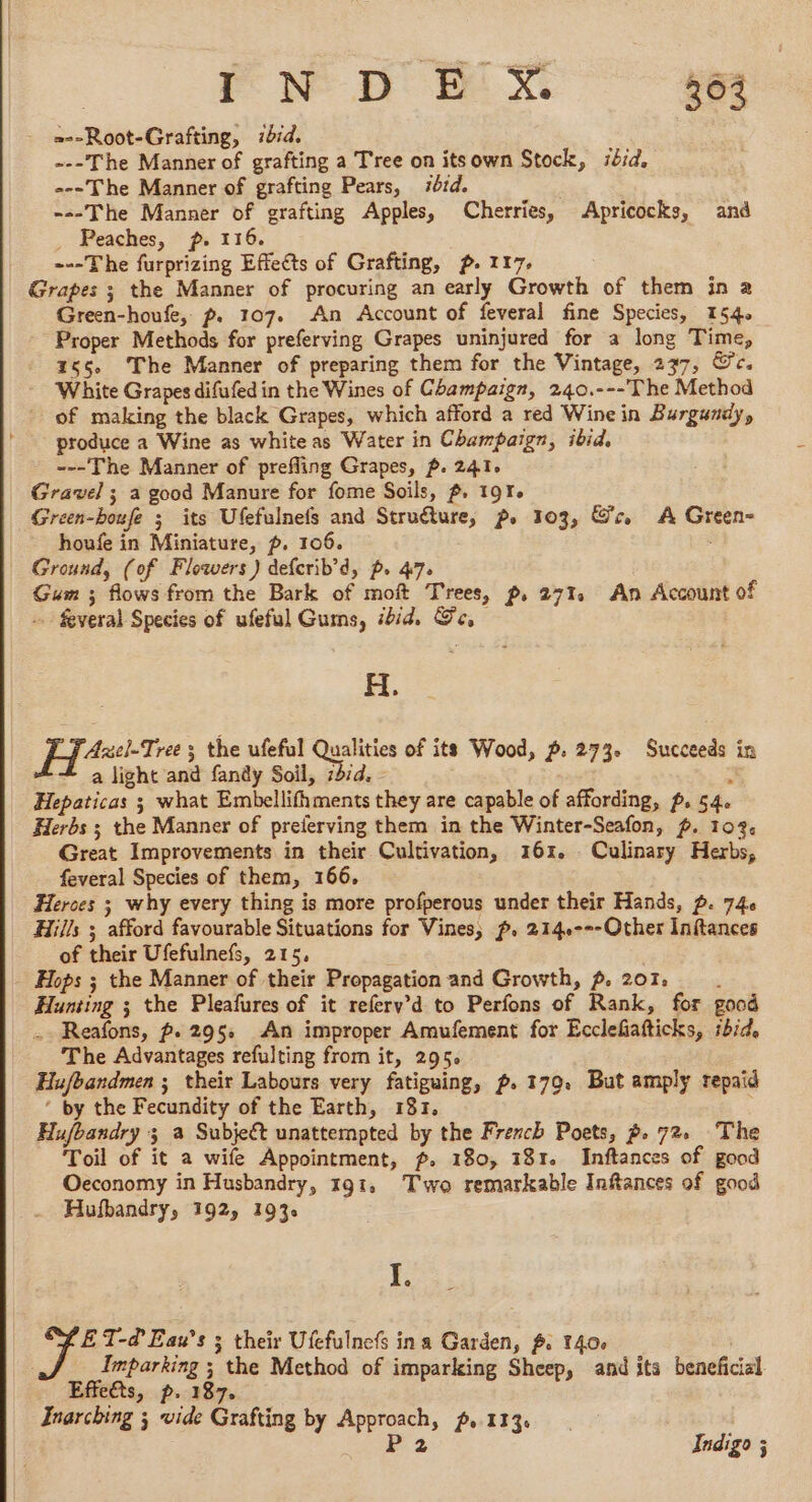 . EN D 4x 264 - =--Root-Grafting, 114. ---The Manner of grafting a Tree on itsown Stock, ibid, ---The Manner of grafting Pears, 7rd. ---The Manner of grafting Apples, Cherries, Apricocks, and Peaches, p. 116. ---The furprizing Effects of Grafting, p. 117. Grapes ; the Manner of procuring an early Growth of them in a Green-houfe, p. 107. An Account of feveral fine Species, 154. Proper Methods for preferving Grapes uninjured for a long Time, 165 The Manner of preparing them for the Vintage, 237, &amp;c. White Grapes difufedin the Wines of Champaign, 240.---The Method of making the black Grapes, which afford a red Wine in Burgundy, _ produce a Wine as white as Water in Champaign, ibid, ---The Manner of prefling Grapes, p. 241. Gravel ; a good Manure for fome Soils, ~. 191. Green-boufe ; its Ufefulnefs and Struéture, p. 103, Gc. A Green- houfe in Miniature, p. 106. Ground, (of Flowers) defcrib’d, p. 47. Gum ; flows from the Bark of moft Trees, p, 271, An Account of - Several Species of ufeful Gums, ibid. Ge. H. Axel-Tree 3 the ufeful Qualities of its Wood, p. 273. Succeeds in ~ a light and fandy Soil, 12/4, : Hepaticas 3 what Embellifhments they are capable of affording, p. 54. Herbs ; the Manner of preferving them in the Winter-Seafon, ~. 103. Great Improvements in their Cultivation, 161. Culinary Herbs, feveral Species of them, 166. Heroes ; why every thing is more profperous under their Hands, p. 746 Hills ; afford favourable Situations for Vines; p. 2140---Other Inftances of their Ufefulnefs, 215, Hops ; the Manner of their Propagation and Growth, p. 201. , Hunting ; the Pleafures of it refery’d to Perfons of Rank, for good . Reafons, p.295: An improper Amufement for Ecclefiafticks, ibid. The Advantages refulting from it, 295. Hufbandmen ; their Labours very fatiguing, p. 179. But amply repaid * by the Fecundity of the Earth, 181. Hufbandry 3 a Subject unattempted by the French Poets, 2. 72. The Toil of it a wife Appointment, ~. 180, 181. Inftances of good Oeconomy in Husbandry, 191, Two remarkable Inftances of good Hufbandry, 192, 193. I. ET-d'Eau’s 3 their Ufefulnefs ina Garden, f. 140. Imparking ; the Method of imparking Sheep, and its beneficial Effeéts, p. 187. Inarching ; vide Grafting by Approach, p.113. | P 2 Indigo ;