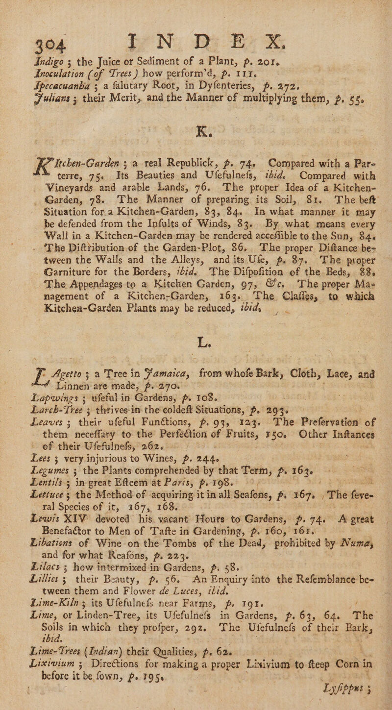 Indigo ; the Juice or Sediment of a Plant, p. 201. Predation (of Trees) how perform’d, p. 117. Jpecacuanba ; a falutary Root, in Dyfenteries, p. 272, J'ulians ; their Merit, andthe Manner of multiplying them, 2, 58. K. Itchen-Garden ; a teal Republick, #. 74, Compared with a Par- terre, 75e Its Beauties and Ufefulnefs, iéid. Compared with Vineyards and arable Lands, 76. The proper Idea of a Kitchen- . Garden, 78. The Manner of preparing its Soil, 81. The beft Situation for a Kitchen-Garden, 83, 84. In what manner it may be defended from the Infults of Winds, 83. By what means every Wall in a Kitchen-Garden may be rendered accefible to the Sun, 84, - ‘The Difttibution of the Garden-Plot, 86. The proper Diftance be- tween the Walls and the Alleys, and its Ufe, p. 87. The proper . Garniture for the Borders, :bid, The Difpoñition of the Beds, 88, The Appendages to à Kitchen Garden, 97, @c. The proper Ma- nagement of a Kitchen-Garden, 163. The Clafits, to which Kitchea-Garden Plants may be reduced, 650 L. Le: ; a Tree in Jamaica, pur whofe Bark, Cloth, Lace, and Linnen are made, p. 270. Lapwings 3 ufefal in Cardensy pr 108. Larch-Tree ; thrives in the coldeft Situations, p.' 294. Leaves ; their ufeful Funétions, p.93, 123. The Preférvation of them neceflary to the Peiféélioni æ F dain 750 Other Inftances - of their Ufefulnefs, 262, : Lees 3 very injurious to Wines, 2. 2444 &lt; Legumes ; the Plants comprehended by that Term, pr 163. Lentils 5 in great Efteem at Paris, pe 198. ; Lettuce ; the Method of acquiring it in all Seafons, p. 167, «The fève. ral Species of it, 167, 168. Lewis XIV devoted his vacant Hours to Gardens, #, 74. A great Benefactor to Men of Tafte in Gardening, p. 160, 161. Libations of Wine on the Tombs of the Dead, prohibited by Numa, and for what Reafons, p, 223. Lilacs ; how intermixed in Gardens, p. 58. Lillies 3 their Beauty, ~. 56. An Enquiry into the Refemblance be- tween them and Flower de Luces, ilid. Lime-Kiln ; its Ufefulnefs near Farms, ~, 107. A Lime, or Linden-Tree, its Ufefulnefs in Gardens, p. 63, 64. The = in which they profper, 292. The Ufefulnefs of their Fax ibi Lime-Trees (Indian) their Qualities, p. 62. ; Lixivium ; Direétions for making a proper Lixivium to fteop Corn i in before it be fown, p. 195, Lf pas ; 5