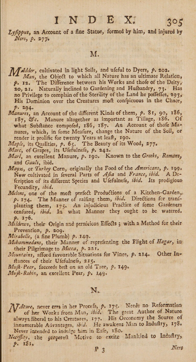 Lyfippus, an Account of a fine Statue, formed by him, and injured by Were, ps 277% M. ; Mdr, cultivated in light Soils, and ufeful to Dyers, p. 202. Man, the Objeét to which all Nature has an ultimate Relation, ? 12. The Difference between his Works and thofe of the Deity, 20,21, Naturally inclined to Gardening and Hufbandry, 73. Has no Privilege to complain of the Sterility of the Land he poffeffes, 2935 His Dominion over the Creatures moft confpicuous in the Chace, Pp. 2.94. Manures, an Account of the different Kinds of them, p. 81, 90, 186, 187, &c. Manure altogether as important as Tillage, 186. Of what Subftance compofed, 186, 187. An Account of thofe Ma- nures, which, in fome Meafure, change the Nature of the Soil, or render it prolific for twenty Years at leaft, 190. Maple, its Qualities, p. 65. The Beauty of its Wood, 277. Marc, of Grapes, its Ufefalnefs, p. 242. Mari, an excellent Manure, p. 190. Known to the Greeks, Romans, and Gauls, ibid. Mayz, or Turkey Corn, originally the Food of the Americans, p. 199, Now cultivated in feveral Parts of Afia and France, ibid. A De- fcription of its different Species and Ufefulnefs, td, Its prodigious Fecundity, iid. Melons, one of the moft perfect Productions of a Kitchen-Garden,, p.174 The Manner of raifing them, ‘did. Directions for tranf- planting them, 175. An injudicious Practice of fome Gardeners cenfured, ibid. In what Manner they ought to be watered. P. 176. Mildews, their: Origin and pernicious Effects 5 with a Method for their Prevention, p. 209. Mirabelle, (a fine Plumb) f. 149. Mobammedans, their Manner of reprefenting the Flight of Hagar, im their Pilgrimage to Mecca, $. 225, Mountains, afford favourable Situations for Wines, p. 214 Other In- ftances of their Ufefulnefs, 215. Mufk- Pear, facceeds beft on an old Tree, ~, 1490 Mufk- Robin, an excellent Pear, P, 1490 N. 17 -Ature, never errs in her Procefs, p, 175. Needs no Reformation of her Works from Man, ibid. The great Author of Nature always liberal to his Creatures, 177. His Oeconomy the Source of innumerable Advantages, did. He awakens Man to Induftry, 178. Never intended to indulge him in Eafe, 180. Necefity, the properet Motive to excite Mankind to Induftry, » 1810 2 : P 3 Nero