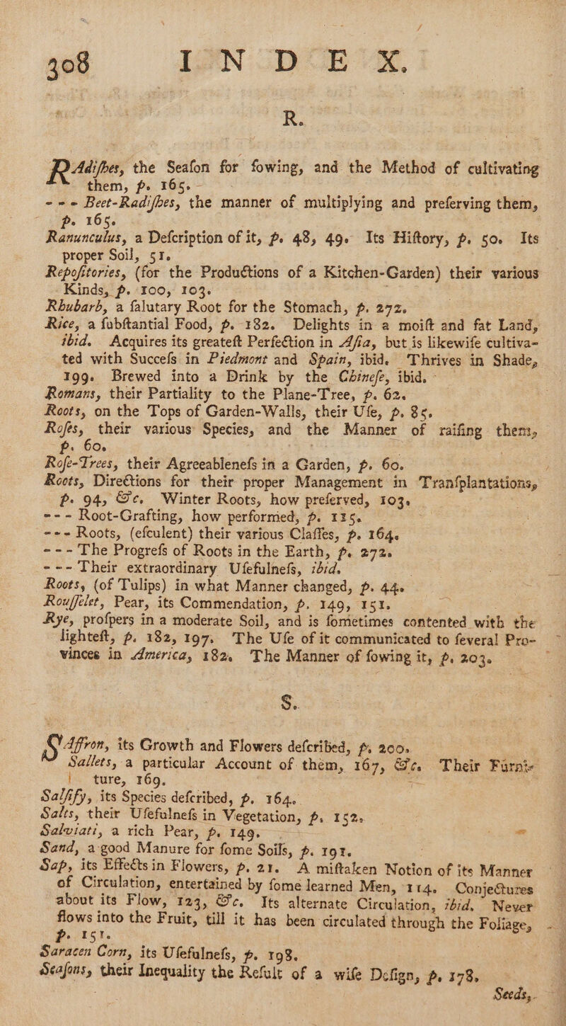 | . | Rp the Seafon for fowing, and the Method of cultivating them, fp. 165. - | --- Beet-Radifhes, the manner of multiplying and preferving them, + 165. : net: a Defcription of it, p. 48, 49. Its Hiftory, p. 50. Its proper Soil, 51. Repofitories, (for the Productions of a Kitchen-Garden) their various Kinds, p. 100, 103. Rhubarb, a falutary Root for the Stomach, f. 272. Rice, a fabftantial Food, p. 182. Delights in a moift and fat Land, ibid. Acquires its greateft Perfection in Afia, but is likewife cultiva- ted with Succefs in Piedmont and Spain, ibid. ‘Thrives in Shade, 199. Brewed into a Drink by the Cbirefe, ibid, - Romans, their Partiality to the Plane-Tree, p. 62. Roots, on the Tops of Garden-Walls, their Ufe, p. 8. Rofes, their various Species, and the Manner of raifing then, . 60, | Rofe-Trees, their Agreeablenefs in a Garden, p. 60. 2. 94, Se. Winter Roots, how preferved, 103, --- Root-Grafting, how performed, ~. 115. _-+- Roots, (efculent) their various Claffes, p. 164. --- The Progrefs of Roots in the Earth, p. 272. --- Their extraordinary Ufefulnefs, zd:d. | Roots, (of Tulips) in what Manner changed, p. 44. Rouffelet, Pear, its Commendation, p. 149, 151. se eke Rye, profpers in a moderate Soil, and is fometimes contented with the vinces in America, 182. The Manner of fowing it, p, 2.036 S. Sin, its Growth and Flowers defcribed, f. 200. | Salles, a particular Account of them, 167, &4 Their Farni- |, ture, 169, , Salfify, its Species defcribed, p. 164. Salts, their Ufefulnefs in Vegetation, ps 152 Salviati, a rich Pear, p. 149, . ae ae Sand, a good Manure for fome Soils, p. 191. Sap, its Effets in Flowers, p. 21. A miftaken Notion of its Manner of Circulation, entertained by fome learned Men, 114. ConjeCtures flows into the Fruit, till it has been circulated through the Foliage, ; he | Saracen Corn, its Ufefulnefs, p. 198. Séafons, their Inequality the Refult of a wife Defign, p. 378,