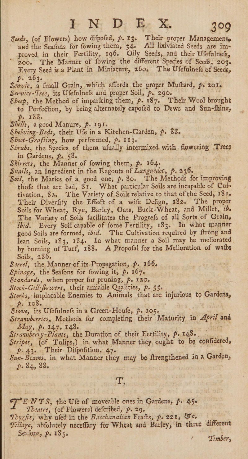 7% IF N D: E- X 309 Seeds, (of Flowers) how difpofed, p. 13, Their proper Management, and the Seafons for fowing them, 34. All lixiviated Seeds are im- proved in their Fertility, 196. Oily Seeds, and their Ufefulnefs, 200. The Manner of fowing the different Species of Seeds, 203. Every Seed is a Plant in Miniature, 260 The Ufefulnefs of Seeds, Fp. 202 oy Senvie, : {mall Grain, which affords the proper Muftard, p. 201% Service-Tree, its Ufefulnefs and proper Soil, p. 290. = Sheep, the Method of imparking them, ~. 187. Their Wool brought _ to Perfeétion, by being alternately expofed to Dews and Sun-fhine, -. pa 188. Shells, a good Manure, p. 191. Shelving-Beds, their Ufe in a Kitchen-Garden, p. 88, Sboot-Grafting, how performed, p. 113. Shrubs, the Species of them ufually intermixed with flowering Trees in Gardens, p. 58. | Skirrets, the Manner of fowing them, 2. 164. Snails, an Ingredient in the Ragouts of Languedoc, p. 236. | Soil, the Marks of a good one, p. 30. The Methods for improving ' thofe that are bad, 81. What particular Soils are incapable of Cul- tivation, 82. The Variety of Soils relative to that of the Seed, 181. _ Their Diverfity the Effect of a wife Defign, 182, The proper ~ Soils for Wheat, Rye, Barley, Oats, Buck-Wheat, and Millet, 7d. _ The Variety of Soils facilitates the Progrefs of all Sorts of Grain, ibid, Every Soil capable of fome Fertility, 183. In what manner good Soils are formed, 1654. The Cultivation required by ftrong and Jean Soils, 183, 134. In what manner a Soil may be meliorated. by burning of Turf, 188. A Propofal for the Melioration of waite Soils, 286. Sorrel, the Manner of its Propagation, p. 166. Spinage, the Seafons for fowing it, p. 167. Standards, when proper for pruning, p. 120. Stock-Gilliflewers, their amiable Qualities, p. 55 Storks, implacable Enemies to Animals that are injurious to Gardens, = Pi 108... \ | | Stove, its Ufefulnefs in a Green-Houfe, p. 105. See Strawberries, Methods for completing their Maturity in April and ; May, Le 147, 148, : : Aou ; Strawber:y-Plants, the Duration of their Fertility, p. TAB. Stripes, (of Tulips,) in what Manner they ought to be confidered, fp: 43. Their Difpofition, 47. | | Sun-Beams, in what Manner they may be ftrengthened in a Garden, Pi 84, 88. = T. “ENTS, the Ufe of moveable ones in Gardens, f. 45 Theatre, (of Flowers) defcribed, p. 29, Thyrfis, why ufed in the Bacchanalian Feats, p. 221, Ge. Tillage, abfolutely neceflary for Wheat and Barley, in three different 4