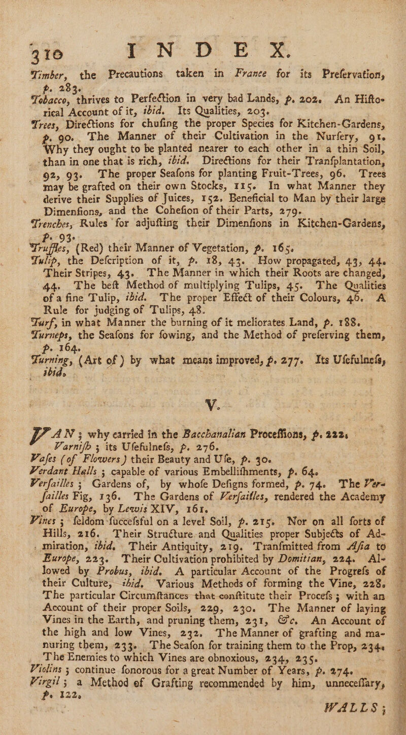 210 FN Dr © Timber, the Precautions taken in France for its Prefervation, « 283. pits ee to Perfection in very bad Lands, p, 202. An Hiftos rical Account of it, iid. Its Qualities, 203. Trees, Directions for chufing the proper Species for Kitchen-Gardens, ?. 90.. The Manner of their Cultivation in the Nurfery, 9t. Why they ought to be planted nearer to each other in a thin Soil, than in one that is rich, 4/4. Direétions for their Tranfplantation, 92, 93 The proper Seafons for planting Fruit-Trees, 96. Trees may be grafted on their own Stocks, 115. In what Manner they derive their Supplies of Juices, 152. Beneficial to Man by their large Dimenfions, and the Cohefion of their Parts, 279. Trenches, Rules for adjufting their Dimenfions in Kitchen-Gardens, wae (Red) their Manner of Vegetation, p. 165. Tulip, the Defcription of it, p. 18, 43. How propagated, 43, 44 Their Stripes, 43. The Manner in which their Roots are changed, “44. The beft Method of multiplying Tulips, 45. The Quite of a fine Tulip, #4 The proper Effect of their Colours, 46. A Rule for judging of Tulips, 48. Turf, in what Manner the burning of it meliorates Land, p. 188. Turneps, the Seafons for fowing, and the Method of preferving them, p. 164. | . Fos (Art of) by what means improved, f. 277. Its Ufcfulnefs, ibid. Sie V. AN 3; why carried in the Bacchanalian Proceffions, ~. 222s Varnifb ; its Ufefulnefs, p. 276. | Vafes (of Flowers) their Beauty and Ufe, p. 30. Verdant Halls ; capable of various Embellifhments, p. 64. Verfailles ; Gardens of, by whofe Defigns formed, p. 74. The 7#r- Jaïlles Fig, 136. The Gardens of Verfaifles, rendered the Academy . of Europe, by Lewis XIV, 161. | _ Pines ; feldom fuccefsful on a level Soil, p. 215. Nor on all fortsof Hills, 216. Their Struéture and Qualities proper Subjects of Ad- . miration, ibid, Their Antiquity, 219. ‘Tranfmitted from Afa to Europe, 223. Their Cultivation prohibited by Domitian, 224. Al- lowed by Probus, ibid, A particular Account of the Progrefs of their Culture, 24d. Various Methods of forming the Vine, 228, The particular Circumftances that conftitute their Procefs; with an Account of their proper Soils, 229, 230. The Manner of laying Vines in the Earth, and pruning them, 231, @c. An Account of the high and low Vines, 232. The Manner of prafting and ma- nuring them, 233. The Seafon for training them to the Prop, 234. The Enemies to which Vines are obnoxious, 234, 235. Violins ; continue fonorous for a great Number of Years, p.274 _ Virgil; a Method ef Grafting recommended by him, unnecefary, Pe 122. | WALLS;