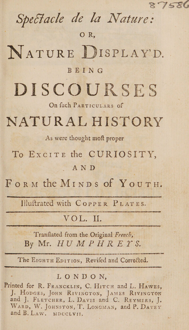 87586 Spectacle de la Nature: OR, NATURE DISPLay’p. B'EPN G DISCOURSES On fuch ParticuLtars of NATURAL HISTORY As were thought moft proper To Excite the CURIOSITY, AND Form the Mtnps of Youru. - luftrated with Copper PLATES. VOL. IL _ Tranflated from the Original French, By Mr. HUMPHREYS. Se Sr RE Te The Ercutu Epition, Revifed and Corrected, LOIN HO N,: Printed for R. Franckzin, C. Hircx and L. Hawes, _ Jj. Hopces, Jon Rivincron, James Rivincton and J. Frercuer, L. Davis and C. Reymers, J. Warp, W. Jounsron, T. Loncman, and P. Davey and B. Law. mpcctivit.