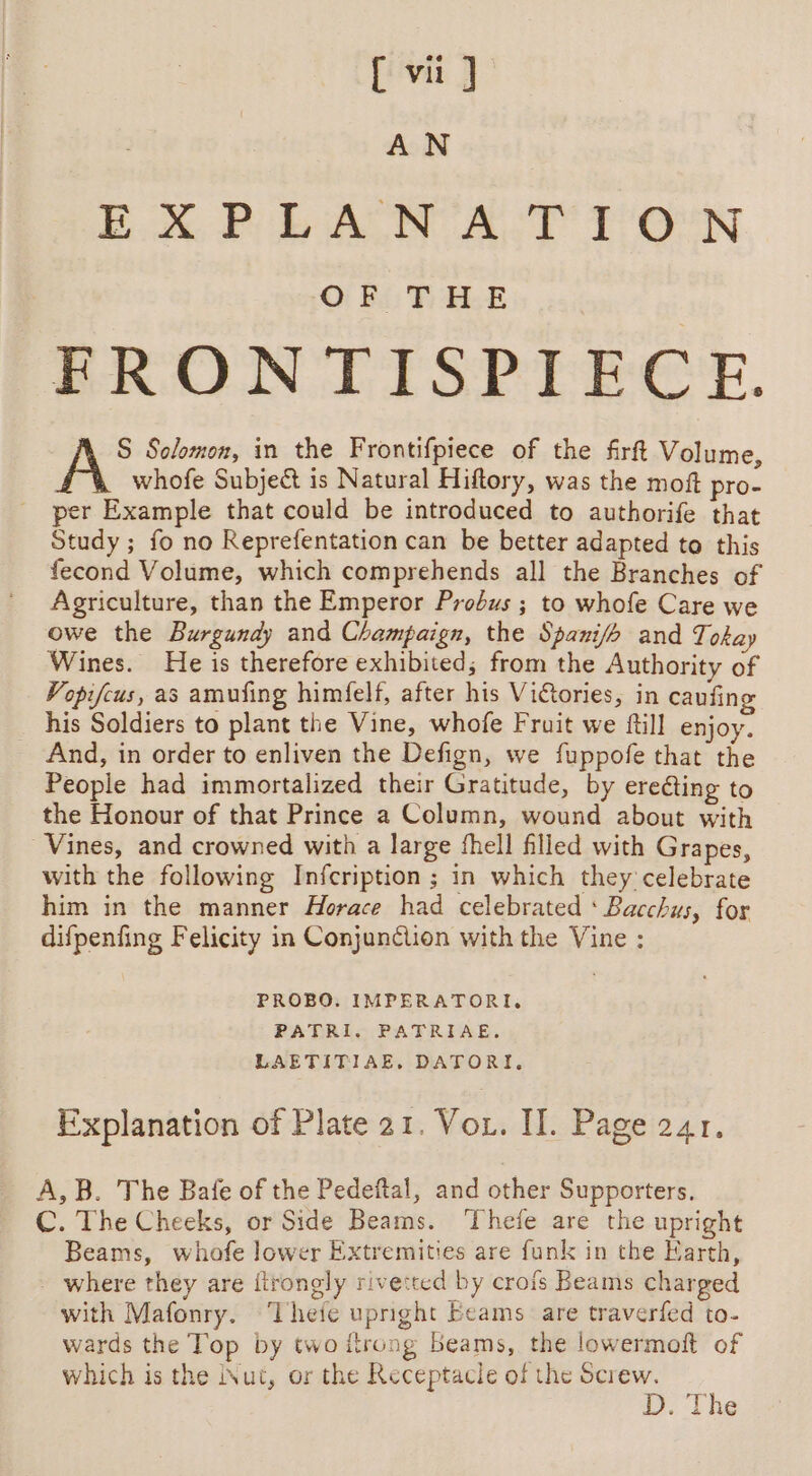 [{ vi] AN EXPLA N AT T'O°N OF THE FRONTISPIECE. S Solomon, in the Frontifpiece of the firft Volume, whofe Subject is Natural Hiftory, was the moft pro- per Example that could be introduced to authorife that Study ; fo no Reprefentation can be better adapted to this fecond Volume, which comprehends all the Branches of Agriculture, than the Emperor Probus ; to whofe Care we owe the Burgundy and Champaign, the Spani/h and Tokay Wines. He is therefore exhibited; from the Authority of Vopifcus, as amufing himfelf, after his Viétories, in caufing his Soldiers to plant the Vine, whofe Fruit we ftill enjoy. And, in order to enliven the Defign, we fuppofe that the People had immortalized their Gratitude, by erecting to the Honour of that Prince a Column, wound about with Vines, and crowned with a large fhell filled with Grapes, with the following Infcription ; in which they celebrate him in the manner Horace had celebrated ‘ Bacchus, for difpenfing Felicity in Conjunction with the Vine : PROBO. IMPERATORI, PATRI. PATRIAE. LAETITIAE, DATORI. Explanation of Plate 21. Vor. II. Page 241. A, B. The Bafe of the Pedeftal, and other Supporters. C. The Cheeks, or Side Beams. ‘Thefe are the upright Beams, whofe lower Extremities are funk in the Karth, - where they are ftrongly rivetted by crofs Beams charged with Mafonry. ‘Thefe upright Beams are traverfed to- wards the Top by two itrong beams, the lowermoft of which is the inut, or the Receptacle of the Screw. : 1. ‘the