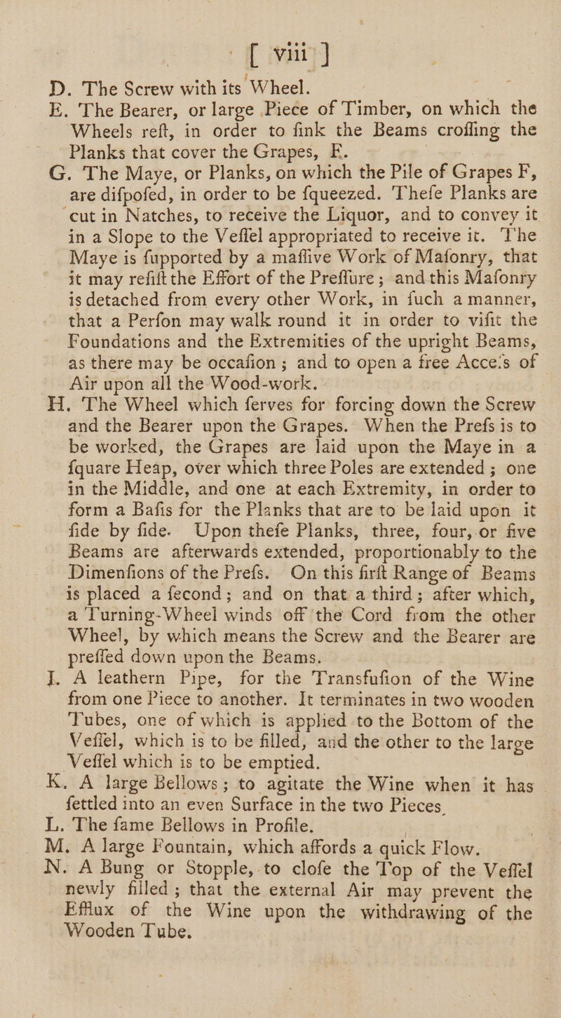 [vi] D. The Screw with its Wheel. | E. The Bearer, or large Piece of Timber, on which the Wheels reft, in order to fink the Beams crofling the Planks that cover the Grapes, EF. | G. The Maye, or Planks, on which the Pile of Grapes F, are difpofed, in order to be fqueezed. 'Thefe Planks are “cut in Natches, to receive the Liquor, and to convey it in a Slope to the Veflel appropriated to receive it. The Maye is fupported by a maflive Work of Mafonry, that — it may refiftthe Effort of the Preflure ; and this Mafonry is detached from every other Work, in fuch a manner, that a Perfon may walk round it in order to vifit the Foundations and the Extremities of the upright Beams, as there may be occafion ; and to open a free Acces of Air upon all the Wood-work. | H. The Wheel which ferves for forcing down the Screw and the Bearer upon the Grapes. When the Prefs is to be worked, the Grapes are laid upon the Maye in a fquare Heap, over which three Poles are extended; one in the Middle, and one at each Extremity, in order to form a Bafis for the Planks that are to be laid upon it fide by fide. Upon thefe Planks, three, four,.or five Beams are afterwards extended, proportionably to the Dimenfions of the Prefs. On this firft Range of Beams is placed a fecond; and on that a third; after which, a ‘Turning-Wheel winds off the Cord from the other Wheel, by which means the Screw and the Bearer are preffed down upon the Beams. J. A leathern Pipe, for the Transfufion of the Wine from one Piece to another. It terminates in two wooden Tubes, one of which is applied to the Bottom of the Vefiel, which is to be filled, and the other to the large Veffel which is to be emptied. K. A large Bellows; to agitate the Wine when it has fettled into an even Surface in the two Pieces. L. The fame Bellows in Profile. | M. A large Fountain, which affords a quick Flow. N. A Bung or Stopple, to clofe the Top of the Veffel newly filled; that the external Air may prevent the Efflux of the Wine upon the withdrawing of the Wooden Tube.