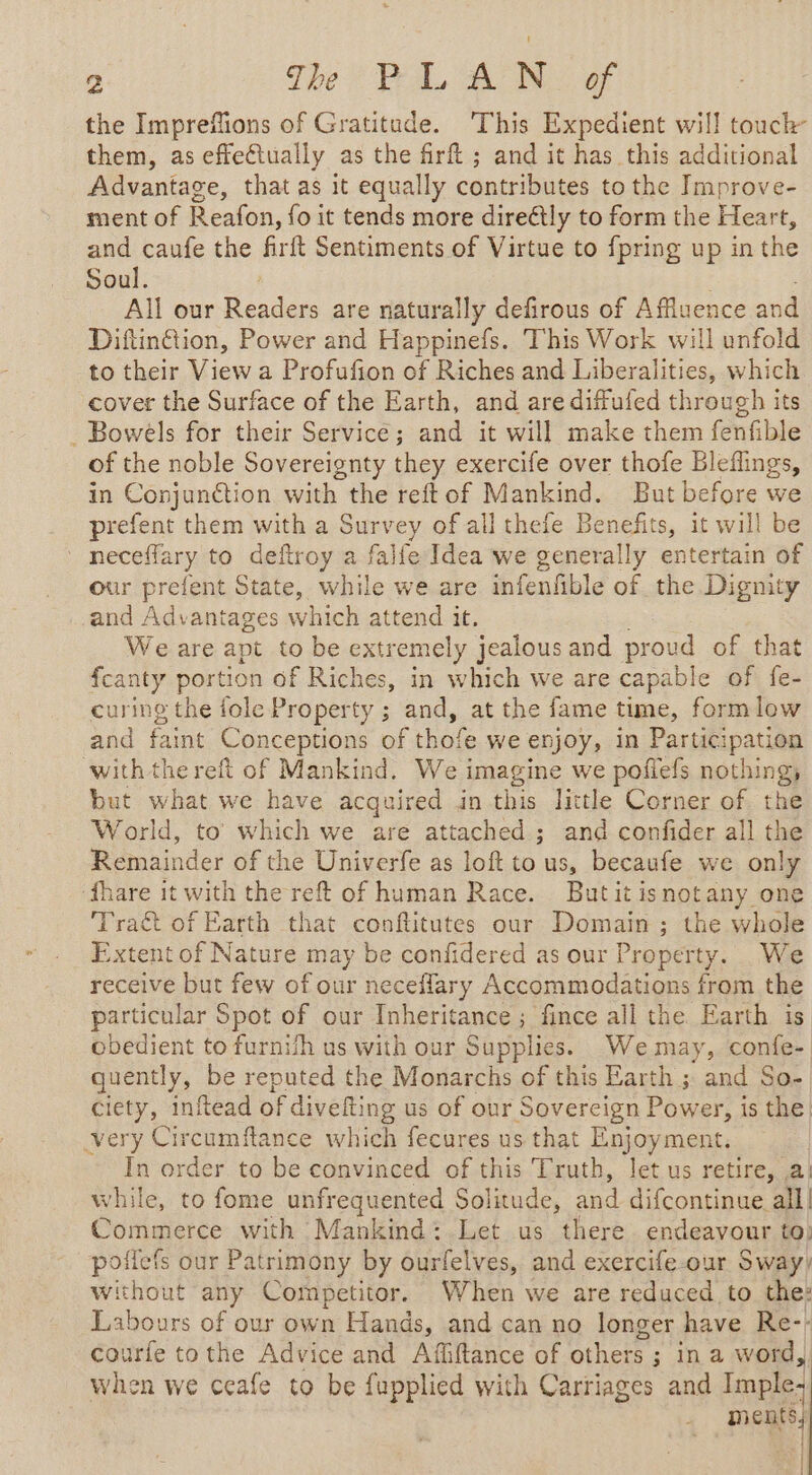 the Impreffions of Gratitude. This Expedient will touch them, as effectually as the firft ; and it has this additional Advantage, that as it equally contributes to the Improve- ment of Reafon, fo it tends more direétly to form the Heart, and caufe the firft Sentiments of Virtue to {pring up in the Soul. All our Readers are naturally defirous of Afluence and Diftinétion, Power and Happinefs. This Work will unfold to their ee a Profufion of Riches and Liberalities, which cover the Surface of the Earth, and are diffufed through its _ Bowels for their Service; and it will make them fenfible of the noble Sovereignty they exercife over thofe Bleflings, in Conjunction with the reftof Mankind. But before we prefent them with a Survey of all thefe Benefits, it will be neceflary to deftroy a falfe Idea we generally entertain of our prefent State, while we are infenfible of the Dignity and Advantages which attend it. We are apt to be extremely jealous and prou oud of that fcanty portion of Riches, in which we are capable of fe- curing the fole Property ; and, at the fame time, formlow and faint Conceptions of thofe we enjoy, in Participation with the reft of Mankind. We imagine we poflefs nothing, but what we have acquired in this little Corner of the World, to which we are attached; and confider all the Remainder of the Univerfe as loft tous, becaufe we only ‘fhare it with the reft of human Race. Butit isnotany one Tract of Earth that conftitutes our Domain; the whole Extent of Nature may be confidered as our Property. We receive but few of our neceflary Accommodations from the particular Spot of our Inheritance ; fince all the Earth is obedient to furnifh us with our Supplies. We may, confe- quently, be reputed the Monarchs of this Earth ; and So- ciety, inftead Ha: us of our Sovereign Power, is the. very Rien e which fecures us that Enjoyment. In order to be convinced of this Truth, let us retire, a. vhile, to fome unfrequented Solitude, Py difcontinue all! Commerce with Mankind: Let us there endeavour to: poilefs our Patrimony by ourfelves, and exercife-our Sway) without any Competitor. When we are reduced to the: Labours of our own Hands, and can no longer have Re-- courfe tothe Advice and Affiftance of UE ae ; in a word, when we ceafe to be fupplied with Carriages and Imple: pen} |