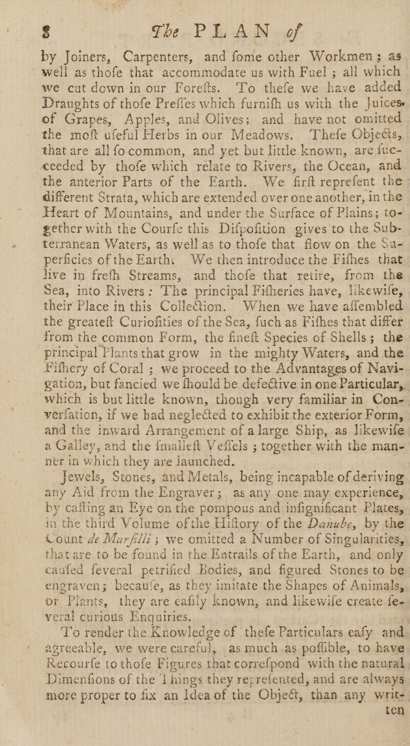 by Joiners, Carpenters, and fome other Workmen; as ' well as thofe that accommodate us with Fuel ; all which we cut down-in our Forefts. To thefe we have added Draughts of thofe Preffes which furnifh us with the Juices of Grapes, Apples, and Olives; and have not omitted the moft ufeful Herbs in our Meadows. Thefe Objecis, that are allfo common, and yet but little known, are ite- ceeded by thofe which relate to Rivers, the Ocean, and the anterior Parts of the Earth. We firft reprefent the: different Strata, which are extended over one another, in the Heart of Mountains, and under the Surface of Plains; to- gether with the Courfe this Difpofition gives to the Sub- terranean Waters, as well as to thofe that flow on the Su- perficies of the Earth: We then introduce the Fifhes that hive in frefh Streams, and thofe that retire, from the Sea, into Rivers: The principal Fitheries have, likewife, their Place in this Colle@tion. When we have aflembled the greateft Curiofities of the Sea, fuch as Fithes that differ from the common Form, the fineft Species of Shells; the. principal Plants that grow in the mighty Waters, and the Fifhery of Coral ; we proceed to the Advantages of Navi- gation, but fancied we fhould be defective in one Particular,. which is but little known, though very familiar in Con- verfation, if we had neglected to exhibit the exterior Form, and the inward Arrangement of a large Ship, as likewile a Galley, and the imalleft Veffels ; together with the man- ner in which they are launched. ; Jewels, Stones, and Metals, being incapable of deriving any Aid from the Engraver; as any one may experience, by cafling an Eye on the pompous and infignificant Plates, in the third Volume ofthe Hiftory of the Danube, by the Count de Marfilli ; we omitted a Number of Singularities, that are to be found in the Entrails of the Earth, and‘only caufed feveral petrified Bodies, and figured Stones to be engraven; becaule, as they imitate the Shapes of Animals, or Plants, they are eafily known, and likewife create. fe- veral curious Enquiries. ‘ay To render the Knowledge of thefe Particulars eafy and. agreeable, we were careful, as much.as poflible, to have Recourfe tothofe Figures that correfpond with the natural , Dimenfions of the ‘1 hings they reprefented, and are always more proper to fix an Idea of the Obje&t, than any write. ten