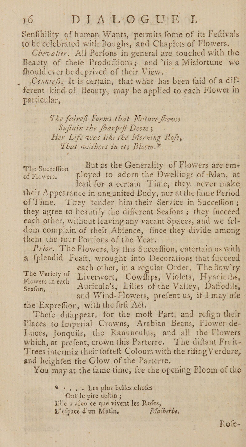 * Senfibility of human Wants, permits fome of its Feftiva's to be celebrated with Boughs, and Chaplets of Flowers. Chevalier. All Perfons in general are touched with the Beauty of thefe Productions; and ’tis a Misfortune we fhould ever bedeprived of their View. Countefs. It is certain, that what has been faid of a dif- ferent kind of Beauty, may be applied to each Flower in particular, The faireft Forms that Nature foows Suftain the foarpeft Doom; Her Life avos like thé Morning Rofe,. That withers in its Bloom.* (The Suceeffion _ But.as the Generality of Flowers are em- Gr Tiovers, ployed to adorn the Dwellings of -Man, at leaft for a certain Time, they never make their Appearance in oneunited Body, nor atthe fame Period of Time. ‘They tender himtheir Service in Succeffion ; they agree to beautify the different Seafons ; they fucceed each other, without leaving any vacant Spaces, and we fel- dom complain of their Abfence, fince they divide among them the four Portions of the Year. Prior. ‘The Flowers, by this Succeffion, entertain us with a fplendid Feaft, wrought into Decorations that fucceed _._, each other, in a regular Order. ‘The flow’ry - Variety of T iverwort, Cowllips, Violets, Hyacinths, Flowers in each 3 =. Se ape SR Auricula’s, Lilies of the Valley, Daffodils, and Wind-Flowers, prefent us, if I may ufe the Expreffion, with the firft A&amp;. Thefe difappear, for the moft Part, and refign their Places to Imperial Crowns, Arabian Beans, Flower-de- Luces, Jonquils, the Ranunculus, and all the Flowers which, at prefent, crown this Parterre. ‘The diftant Fruit. Trees intermix their fofteft Colours with the rifing V erdure, and heighten the Glow of the Parterre. | You may at the fame time, fee the opening Bloom of the # +... Les plus belles chofes Ont le pire deftin ; Elle a véeu ce que vivent les Rofes, L'efpace d’un Matin, Malherbe, Fo‘e-